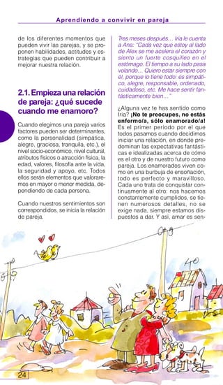 Aprendiendo a convivir en pareja
24
Tres meses después… Iria le cuenta
a Ana: “Cada vez que estoy al lado
de Alex se me acelera el corazón y
siento un fuerte cosquilleo en el
estómago. El tiempo a su lado pasa
volando… Quiero estar siempre con
él, porque lo tiene todo: es simpáti-
co, alegre, responsable, ordenado,
cuidadoso, etc. Me hace sentir fan-
tásticamente bien…”
¿Alguna vez te has sentido como
Iria? ¡No te preocupes, no estás
enfermo/a, sólo enamorado/a!
Es el primer periodo por el que
todos pasamos cuando decidimos
iniciar una relación, en donde pre-
dominan las expectativas fantásti-
cas e idealizadas acerca de cómo
es el otro y de nuestro futuro como
pareja. Los enamorados viven co-
mo en una burbuja de ensoñación,
todo es perfecto y maravilloso.
Cada uno trata de conquistar con-
tinuamente al otro: nos hacemos
constantemente cumplidos, se tie-
nen numerosos detalles, no se
exige nada, siempre estamos dis-
puestos a dar. Y así, amar es sen-
de los diferentes momentos que
pueden vivir las parejas, y se pro-
ponen habilidades, actitudes y es-
trategias que pueden contribuir a
mejorar nuestra relación.
2.1.Empiezaunarelación
de pareja: ¿qué sucede
cuando me enamoro?
Cuando elegimos una pareja varios
factores pueden ser determinantes,
como la personalidad (simpática,
alegre, graciosa, tranquila, etc.), el
nivel socio-económico, nivel cultural,
atributos físicos o atracción física, la
edad, valores, filosofía ante la vida,
la seguridad y apoyo, etc. Todos
ellos serán elementos que valorare-
mos en mayor o menor medida, de-
pendiendo de cada persona.
Cuando nuestros sentimientos son
correspondidos, se inicia la relación
de pareja.
 
