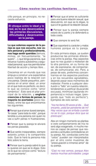 Cómo resolver los conflictos familiares
25
cillo porque, en principio, no ne-
cesita esfuerzo.
Lo que solemos esperar de la pa-
reja es que nos escuche, nos va-
lore personal y profesionalmente,
nos haga sentir queridos (ternura,
mimos, oír frecuentemente: “te
quiero”…), que tenga paciencia, que
refuerce nuestra autoestima y segu-
ridad personal, que nos permita tener
libertad de acción y tiempo libre…
Crecemos en un mundo que nos
empuja a construir una expectativa
poco realista de la relación con
una pareja. Desde pequeños, pen-
samos en el amor ideal, un amor
en el que todo es perfecto, es decir,
lo que se conoce como “amor
romántico”. Este será el pilar prin-
cipal de la relación, y engloba
creencias o formas de pensar, la
mayoría no acertadas (poco rea-
listas), entre las que encontramos
las siguientes:
Pensar que el amor durará siempre.
Te casas “para toda la vida”, porque
tendrás a una persona con quien no
vas a sufrir penas ni frustraciones.
Pensar que tu pareja te aliviará
las penas pasadas.
Que seréis inseparables, siempre
estaréis juntos y lo compartiréis
todo. Que te hará la persona más
feliz sobre la tierra.
Pensar que tu pareja sabrá lo que
tú quieres sin que se lo digas. Esto
es lo que se conoce como “lectura
de pensamiento”.
Pensar que el amor es suficiente
para una buena relación sexual, que
descubrirá, sin que se lo digas, lo
que a ti te gusta en la relación sexual.
Pensar que tu pareja siempre
estará de tu parte y te defenderá a
toda costa.
Que siempre te será fiel.
Que soportará tu carácter y malos
humores porque es tu pareja.
En esta primera etapa, ya suelen
producirse las primeras diferen-
cias entre la pareja. Hay aspectos
que no nos gustan o molestan de
la otra persona, en su forma de
ser, de expresarse, de comportar-
se, de comunicarse, etc. Pero, a
pesar de esto, preferimos concen-
trarnos en los aspectos positivos
y en los recuerdos agradables,
dejando pasar esos momentos de
malestar. Frente a cualquier des-
ilusión o “fallo” en nuestra relación,
tenderemos a justificar (buscando
excusas), minimizar (quitando im-
portancia) e incluso negar, (pen-
sando que “todo es perfecto”).
Ejemplos de esto serían:
“Iria me llama 20 veces al día… Qué
encanto, ¡está tan pendiente de mí!
Hay veces que se enfada cuando
no se lo cojo, porque dice que se
preocupa”.
Alex en ningún momento se plantea
si este comportamiento de Iria no
será algo exagerado, ni mucho me-
nos es capaz de pensar que res-
ponda a actitudes controladoras en
su pareja. Así, conductas como los
“celos” pueden ser interpretados
por el otro como muestras de
“preocupación e inmenso amor” de
su pareja.
“Casi no nos vemos, porque Alex
realiza muchas actividades: juega
El choque entre lo ideal y lo
real, es lo que desencadena
las primeras discusiones,
dificultades y desencantos
en la pareja.
 