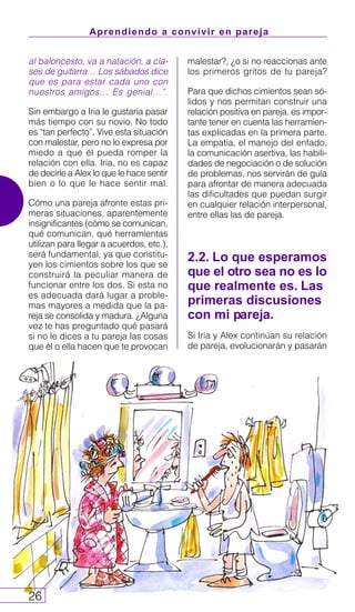 Aprendiendo a convivir en pareja
26
al baloncesto, va a natación, a cla-
ses de guitarra… Los sábados dice
que es para estar cada uno con
nuestros amigos… Es genial…”.
Sin embargo a Iria le gustaría pasar
más tiempo con su novio. No todo
es “tan perfecto”. Vive esta situación
con malestar, pero no lo expresa por
miedo a que él pueda romper la
relación con ella. Iria, no es capaz
de decirle a Alex lo que le hace sentir
bien o lo que le hace sentir mal.
Cómo una pareja afronte estas pri-
meras situaciones, aparentemente
insignificantes (cómo se comunican,
qué comunican, qué herramientas
utilizan para llegar a acuerdos, etc.),
será fundamental, ya que constitu-
yen los cimientos sobre los que se
construirá la peculiar manera de
funcionar entre los dos. Si esta no
es adecuada dará lugar a proble-
mas mayores a medida que la pa-
reja se consolida y madura. ¿Alguna
vez te has preguntado qué pasará
si no le dices a tu pareja las cosas
que él o ella hacen que te provocan
malestar?, ¿o si no reaccionas ante
los primeros gritos de tu pareja?
Para que dichos cimientos sean só-
lidos y nos permitan construir una
relación positiva en pareja, es impor-
tante tener en cuenta las herramien-
tas explicadas en la primera parte.
La empatía, el manejo del enfado,
la comunicación asertiva, las habili-
dades de negociación o de solución
de problemas, nos servirán de guía
para afrontar de manera adecuada
las dificultades que puedan surgir
en cualquier relación interpersonal,
entre ellas las de pareja.
2.2. Lo que esperamos
que el otro sea no es lo
que realmente es. Las
primeras discusiones
con mi pareja.
Si Iria y Alex continúan su relación
de pareja, evolucionarán y pasarán
 