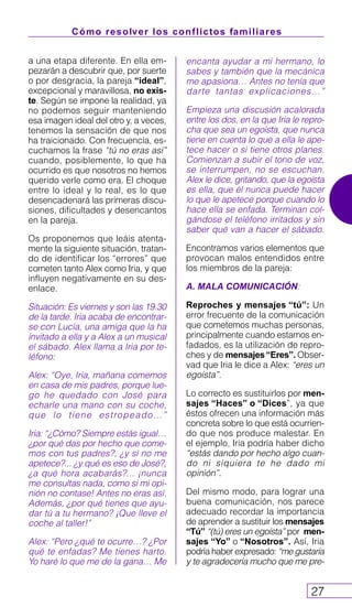 Cómo resolver los conflictos familiares
27
a una etapa diferente. En ella em-
pezarán a descubrir que, por suerte
o por desgracia, la pareja “ideal”,
excepcional y maravillosa, no exis-
te. Según se impone la realidad, ya
no podemos seguir manteniendo
esa imagen ideal del otro y, a veces,
tenemos la sensación de que nos
ha traicionado. Con frecuencia, es-
cuchamos la frase “tú no eras así”
cuando, posiblemente, lo que ha
ocurrido es que nosotros no hemos
querido verle como era. El choque
entre lo ideal y lo real, es lo que
desencadenará las primeras discu-
siones, dificultades y desencantos
en la pareja.
Os proponemos que leáis atenta-
mente la siguiente situación, tratan-
do de identificar los “errores” que
cometen tanto Alex como Iria, y que
influyen negativamente en su des-
enlace.
Situación: Es viernes y son las 19.30
de la tarde. Iria acaba de encontrar-
se con Lucía, una amiga que la ha
invitado a ella y a Alex a un musical
el sábado. Alex llama a Iria por te-
léfono:
Alex: “Oye, Iria, mañana comemos
en casa de mis padres, porque lue-
go he quedado con José para
echarle una mano con su coche,
que lo tiene estropeado…”
Iria: “¿Cómo? Siempre estás igual…
¿por qué das por hecho que come-
mos con tus padres?, ¿y si no me
apetece?... ¿y qué es eso de José?,
¿a qué hora acabarás?... ¡nunca
me consultas nada, como si mi opi-
nión no contase! Antes no eras así.
Además, ¿por qué tienes que ayu-
dar tú a tu hermano? ¡Que lleve el
coche al taller!”
Alex: “Pero ¿qué te ocurre…? ¿Por
qué te enfadas? Me tienes harto.
Yo haré lo que me de la gana… Me
encanta ayudar a mi hermano, lo
sabes y también que la mecánica
me apasiona… Antes no tenía que
darte tantas explicaciones…”
Empieza una discusión acalorada
entre los dos, en la que Iria le repro-
cha que sea un egoísta, que nunca
tiene en cuenta lo que a ella le ape-
tece hacer o si tiene otros planes.
Comienzan a subir el tono de voz,
se interrumpen, no se escuchan.
Alex le dice, gritando, que la egoísta
es ella, que él nunca puede hacer
lo que le apetece porque cuando lo
hace ella se enfada. Terminan col-
gándose el teléfono irritados y sin
saber qué van a hacer el sábado.
Encontramos varios elementos que
provocan malos entendidos entre
los miembros de la pareja:
A. MALA COMUNICACIÓN:
Reproches y mensajes “tú”: Un
error frecuente de la comunicación
que cometemos muchas personas,
principalmente cuando estamos en-
fadados, es la utilización de repro-
ches y de mensajes“Eres”. Obser-
vad que Iria le dice a Alex: “eres un
egoísta”.
Lo correcto es sustituirlos por men-
sajes “Haces” o “Dices”, ya que
éstos ofrecen una información más
concreta sobre lo que está ocurrien-
do que nos produce malestar. En
el ejemplo, Iria podría haber dicho
“estás dando por hecho algo cuan-
do ni siquiera te he dado mi
opinión”.
Del mismo modo, para lograr una
buena comunicación, nos parece
adecuado recordar la importancia
de aprender a sustituir los mensajes
“Tú” “(tú) eres un egoísta” por men-
sajes “Yo” o “Nosotros”. Así, Iria
podría haber expresado: “me gustaría
y te agradecería mucho que me pre-
 