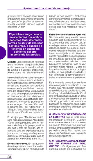 Aprendiendo a convivir en pareja
28
guntaras si me apetece hacer lo que
tú propones; que tuvieras en cuenta
mi opinión” o “podríamos tener en
cuenta la opinión del otro cuando
hacemos un plan”
Quejas: Son expresiones referidas
a uno mismo en las que atribuimos
al otro la causa de nuestro estado
de ánimo o nuestros problemas.
Alex le dice a Iria “Me tienes harto”.
Hemos hablado ya sobre la necesi-
dad de expresar nuestros sentimien-
tos negativos ante el comportamien-
to del otro cuando nos produce
malestar, enfado o tristeza, pero sin
herir a la otra persona. Si causamos
un daño al otro posiblemente éste
no será capaz de escucharnos, ni
podrá mostrar una actitud de com-
prensión, intentando ponerse en
nuestro lugar. Su reacción será,
lógicamente, de “defensa” o
“ataque”, dificultando dichas actitu-
des la solución de un problema.
En el ejemplo, “Me tienes harto”,
sería más adecuado que Alex dijese:
“Cada vez que quedo con mi her-
mano siento que tengo que justificar
por qué y esto me enfada. Me en-
cantaría que me explicaras qué te
preocupa… Y me gustaría que res-
petaras el tiempo que paso con él,
porque es importante para mí…".
Generalizaciones. En la situación
descrita podemos encontrar varias:
“siempre estás igual”; “nunca puedo
hacer lo que quiero”. Debemos
aprender a evitar las generalizacio-
nes, refiriéndonos a las situaciones,
conductas o comportamientos con-
cretos que nos molestan “aquí y
ahora”.
Estilo de comunicación agresivo:
Se caracteriza porque en la comu-
nicación uno de los miembros de
la pareja o los dos pueden utilizar
estrategias como amenazas, intimi-
daciones, faltas de respeto, agre-
siones verbales o insultos para ob-
tener sus objetivos, sin tener en
cuenta ni respetar las necesidades
del otro. Estas estrategias suelen ir
acompañadas de conductas no ver-
bales como mirada fija, tono de voz
elevado, habla rápida… y esto es
lo que han hecho nuestros protago-
nistas, se han gritado, insultado, y
han terminado la conversación irri-
tados y sin solucionar el problema.
Esta forma de comunicación tiene
efectos negativos en relación a uno
mismo: Iria y Alex pueden experimen-
tar sentimientos de perdida de control,
tensión y culpabilidad en relación al
otro: ambos se han causado un daño
y esto produce un deterioro en su
relación; y, por último, no favorece la
búsqueda de soluciones adecuadas:
se cuelgan el teléfono sin saber qué
van a hacer el sábado.
B. SENSACIÓN DE PÉRDIDA DE
LA LIBERTAD que se tenía antes
de empezar la relación. Cuando
esto ocurre se añoran los momentos
en que no teníamos que justificar
en qué empleábamos nuestro tiem-
po. Así se siente Alex, reprochán-
dole a Iria: “Antes no tenía que darte
tantas explicaciones”.
C. INTENTAR CAMBIAR AL OTRO
EN SU FORMA DE SER,
GUSTOS… Es algo que, con fre-
cuencia, ocurre en la mayoría de
El problema surge cuando
no aceptamos que ambos
podemos tener diferentes
formas de ser y de expresar
sentimientos, o cuando no
tenemos en cuenta las
opiniones del otro,
imponiendo las propias.
 