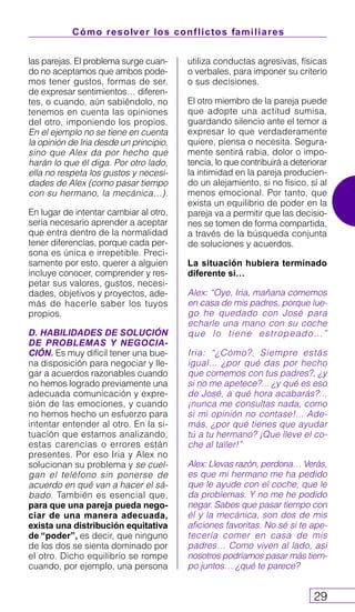 Cómo resolver los conflictos familiares
29
las parejas. El problema surge cuan-
do no aceptamos que ambos pode-
mos tener gustos, formas de ser,
de expresar sentimientos… diferen-
tes, o cuando, aún sabiéndolo, no
tenemos en cuenta las opiniones
del otro, imponiendo los propios.
En el ejemplo no se tiene en cuenta
la opinión de Iria desde un principio,
sino que Alex da por hecho que
harán lo que él diga. Por otro lado,
ella no respeta los gustos y necesi-
dades de Alex (como pasar tiempo
con su hermano, la mecánica…).
En lugar de intentar cambiar al otro,
sería necesario aprender a aceptar
que entra dentro de la normalidad
tener diferencias, porque cada per-
sona es única e irrepetible. Preci-
samente por esto, querer a alguien
incluye conocer, comprender y res-
petar sus valores, gustos, necesi-
dades, objetivos y proyectos, ade-
más de hacerle saber los tuyos
propios.
D. HABILIDADES DE SOLUCIÓN
DE PROBLEMAS Y NEGOCIA-
CIÓN. Es muy difícil tener una bue-
na disposición para negociar y lle-
gar a acuerdos razonables cuando
no hemos logrado previamente una
adecuada comunicación y expre-
sión de las emociones, y cuando
no hemos hecho un esfuerzo para
intentar entender al otro. En la si-
tuación que estamos analizando,
estas carencias o errores están
presentes. Por eso Iria y Alex no
solucionan su problema y se cuel-
gan el teléfono sin ponerse de
acuerdo en qué van a hacer el sá-
bado. También es esencial que,
para que una pareja pueda nego-
ciar de una manera adecuada,
exista una distribución equitativa
de “poder”, es decir, que ninguno
de los dos se sienta dominado por
el otro. Dicho equilibrio se rompe
cuando, por ejemplo, una persona
utiliza conductas agresivas, físicas
o verbales, para imponer su criterio
o sus decisiones.
El otro miembro de la pareja puede
que adopte una actitud sumisa,
guardando silencio ante el temor a
expresar lo que verdaderamente
quiere, piensa o necesita. Segura-
mente sentirá rabia, dolor o impo-
tencia, lo que contribuirá a deteriorar
la intimidad en la pareja producien-
do un alejamiento, si no físico, sí al
menos emocional. Por tanto, que
exista un equilibrio de poder en la
pareja va a permitir que las decisio-
nes se tomen de forma compartida,
a través de la búsqueda conjunta
de soluciones y acuerdos.
La situación hubiera terminado
diferente si…
Alex: “Oye, Iria, mañana comemos
en casa de mis padres, porque lue-
go he quedado con José para
echarle una mano con su coche
que lo tiene estropeado…”
Iria: “¿Cómo?, Siempre estás
igual… ¿por qué das por hecho
que comemos con tus padres?, ¿y
si no me apetece?... ¿y qué es eso
de José, a qué hora acabarás?...
¡nunca me consultas nada, como
si mi opinión no contase!... Ade-
más, ¿por qué tienes que ayudar
tú a tu hermano? ¡Que lleve el co-
che al taller!”
Alex: Llevas razón, perdona… Verás,
es que mi hermano me ha pedido
que le ayude con el coche, que le
da problemas. Y no me he podido
negar. Sabes que pasar tiempo con
él y la mecánica, son dos de mis
aficiones favoritas. No sé si te ape-
tecería comer en casa de mis
padres… Como viven al lado, así
nosotros podríamos pasar más tiem-
po juntos… ¿qué te parece?
 