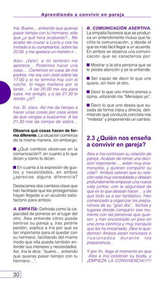 Aprendiendo a convivir en pareja
30
Iria: Bueno… entiendo que quieras
pasar tiempo con tu hermano, sólo
que ¿a qué hora acabarás?... Me
acabo de cruzar a Lucía y nos ha
invitado a su cumpleaños, sobre las
22.00, y me apetece un montón ir…
Alex: ¡Vale!, a mí también me
apetece… Podemos hacer una
cosa…. Comemos en casa de mis
padres, me voy con José sobre las
17.00 y si no termino hoy con el
coche, lo hago mañana por la
tarde… A las 20.00 me voy para
casa, me arreglo, y a las 21.30 te
recojo, ¿si?
Iria: Sí, claro. Así me da tiempo a
hacer unas cosas por casa antes
de que vengas a buscarme. A las
21.30 nos da tiempo de sobra…
Observa qué cosas hacen de for-
ma diferente. La situación comienza
de la misma manera, sin embargo:
¿Qué cambios observas en la
comunicación?, en cuanto a lo que
dicen y cómo lo dicen.
En cuanto a la expresión de gus-
tos y necesidades, en ambos
¿aprecias alguna diferencia?
Destacamos dos cambios clave que
han facilitado que los protagonistas
hayan llegado a un acuerdo satis-
factorio para ambos:
A. EMPATÍA: Definida como la ca-
pacidad de ponerse en el lugar del
otro. Alex entiende cómo puede
sentirse su pareja y, tras pedirle
perdón, explica a Iria por qué es
tan importante para él quedar con
su hermano, facilitando del mismo
modo que ella pueda también en-
tender sus intereses y necesidades.
Así, Iria le dice: “bueno… entiendo
que quieras pasar tiempo con tu
hermano…”.
B. COMUNICACIÓN ASERTIVA.
La empatía favorece que se produz-
ca un entendimiento mutuo que fa-
cilita la comunicación, y desde el
que es más fácil llegar a un acuerdo.
En ambos se observa una comuni-
cación que se caracteriza por:
Mostrar a la otra persona que se
le presta atención y se la entiende.
Ser capaz de decir lo que uno
quiere, sin herir al otro.
Decir lo que uno mismo piensa u
opina, utilizando los “Mensajes yo”.
Decir lo que uno desea que su-
ceda de forma clara y directa, deli-
mitando qué conducta concreta nos
“molesta” y proponiendo un cambio.
2.3 ¿Quién nos enseña
a convivir en pareja?
Alex e Iria continúan su relación de
pareja. Acaban de tomar una deci-
sión importante…, están muy ena-
morados, y quieren compartir su
vida!! Ambos valoran que su rela-
ción está muy consolidada y desean
profundamente empezar una nueva
vida juntos, con la seguridad de
que es lo que desean hacer… y de
que todo va a ser fantástico. Han
comenzado a organizar los prepa-
rativos de su “gran día”, fechas y
lugares donde compartir ese mo-
mento con las personas que quie-
ren, y han encontrado un piso en
una zona céntrica y muy tranquila
que les ha encantado, ¡Nos lo que-
damos! Ambos están nerviosos e
i l u s i o n a d o s d u r a n t e l o s
preparativos…
Y por fin, llega el momento en que
Alex e Iria celebran su boda, y
¡EMPIEZA LA CONVIVENCIA!!!!!
 