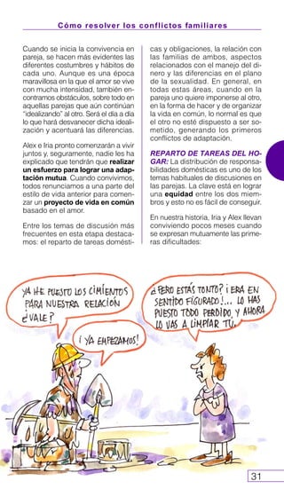 Cómo resolver los conflictos familiares
31
Cuando se inicia la convivencia en
pareja, se hacen más evidentes las
diferentes costumbres y hábitos de
cada uno. Aunque es una época
maravillosa en la que el amor se vive
con mucha intensidad, también en-
contramos obstáculos, sobre todo en
aquellas parejas que aún continúan
“idealizando” al otro. Será el día a día
lo que hará desvanecer dicha ideali-
zación y acentuará las diferencias.
Alex e Iria pronto comenzarán a vivir
juntos y, seguramente, nadie les ha
explicado que tendrán que realizar
un esfuerzo para lograr una adap-
tación mutua. Cuando convivimos,
todos renunciamos a una parte del
estilo de vida anterior para comen-
zar un proyecto de vida en común
basado en el amor.
Entre los temas de discusión más
frecuentes en esta etapa destaca-
mos: el reparto de tareas domésti-
cas y obligaciones, la relación con
las familias de ambos, aspectos
relacionados con el manejo del di-
nero y las diferencias en el plano
de la sexualidad. En general, en
todas estas áreas, cuando en la
pareja uno quiere imponerse al otro,
en la forma de hacer y de organizar
la vida en común, lo normal es que
el otro no esté dispuesto a ser so-
metido, generando los primeros
conflictos de adaptación.
REPARTO DE TAREAS DEL HO-
GAR: La distribución de responsa-
bilidades domésticas es uno de los
temas habituales de discusiones en
las parejas. La clave está en lograr
una equidad entre los dos miem-
bros y esto no es fácil de conseguir.
En nuestra historia, Iria y Alex llevan
conviviendo pocos meses cuando
se expresan mutuamente las prime-
ras dificultades:
 