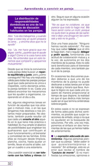 Aprendiendo a convivir en pareja
32
Alex: “Los dos trabajamos, y cuando
llego a casa soy yo quien prepara
la cena… y encima dice que no la
ayudo”
Iria: “Ja, me hace gracia que me
digas: cariño, ¿quieres que te ayude
a algo? Como si la casa fuera solo
mía. No entiendes que en esto te-
nemos que compartir y apoyarnos
mutuamente”.
Desde que se inicia la convivencia
cada pareja debe buscar un repar-
to equilibrado y justo, pero ¿cómo
conseguirlo? No hay una respuesta
válida para todas las parejas porque
igual que cada persona es única e
irrepetible, como decíamos antes,
la pareja también lo es. Cada una
deberá encontrar los mecanismos
que les ayuden a organizarse, co-
operando en el día a día.
Así, algunos elegiremos tareas en
función de aquellas que nos atrai-
gan o motiven más, o en las que
tengamos más destreza o nos sin-
tamos mejor preparados. No obs-
tante, también puede resultar útil
que cada uno enseñe al otro aque-
llo en lo que tiene más práctica o
habilidad. Es muy amplio el abanico
de posibilidades que engloban los
quehaceres que contribuyen al
buen funcionamiento y al bienestar
y comodidad de las familias. Entre
ellas se incluyen desde limpieza,
plancha, cocina, hasta ajustar un
tornillo, llevar el coche al taller, col-
gar un cuadro o una estantería.
Otra cuestión esencial es ser tole-
rante con los fallos y ritmos del
otro. Seguro que en alguna ocasión
alguien os ha expresado:
“No es que no colabore, es que
parece que todo lo hago mal. Me
hace sentir como un inútil, porque
no quito bien la grasa de las sarte-
nes o dejo una arruga en las cami-
sas y eso no le gusta…”
Dice una frase popular: “Ninguno
hemos nacido sabiendo”. Por eso
hay que saber tolerar que el otro
lo haga bien, mal o regular, delegar
y pedir ayuda, fomentando una
actitud de colaboración mutua y, a
la vez, de autonomía en los dos
miembros de la pareja. Esto no sólo
será beneficioso para el bienestar
de cada miembro, sino también pa-
ra el de la pareja.
En ocasiones las discusiones pue-
den deberse a que uno de los
miembros de la pareja no puede
dedicarse a estas tareas por el tipo
de trabajo y horario que lleva. Aun-
que lo lógico es que cada uno co-
opere de manera proporcional al
tiempo de que dispone, la realidad
es que el que dedica más tiempo
suele ser el que termina sintiéndose
sobrecargado.
En estos casos si no se expresan
de forma adecuada dichos senti-
mientos, es posible que surjan re-
acciones de enfado, enojo o ira que
no ayudarán en la búsqueda de
soluciones. Por ello, una vez más,
ponemos el énfasis en dos herra-
mientas de las que ya hemos habla-
do anteriormente:
s La expresión adecuada de sen-
timientos: Algunas personas pien-
san que su pareja: “debe saber lo
que quiere/siente/piensa o
necesita”. Sin embargo, esto es un
error que recibe el nombre de
“Lectura de mente”. Si no mani-
fiestas tus emociones, opiniones o
La distribución de
responsabilidades
domésticas es uno de los
temas de discusión
habituales en las parejas.
 