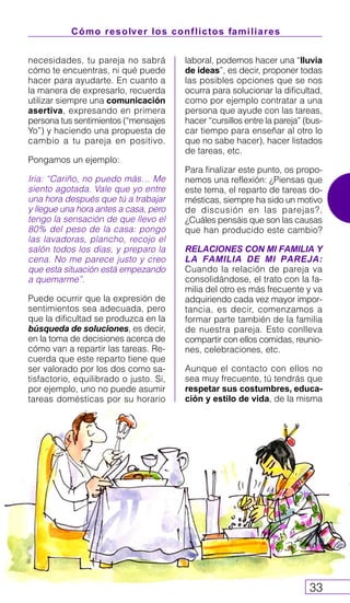 Cómo resolver los conflictos familiares
33
necesidades, tu pareja no sabrá
cómo te encuentras, ni qué puede
hacer para ayudarte. En cuanto a
la manera de expresarlo, recuerda
utilizar siempre una comunicación
asertiva, expresando en primera
persona tus sentimientos (“mensajes
Yo”) y haciendo una propuesta de
cambio a tu pareja en positivo.
Pongamos un ejemplo:
Iria: “Cariño, no puedo más… Me
siento agotada. Vale que yo entre
una hora después que tú a trabajar
y llegue una hora antes a casa, pero
tengo la sensación de que llevo el
80% del peso de la casa: pongo
las lavadoras, plancho, recojo el
salón todos los días, y preparo la
cena. No me parece justo y creo
que esta situación está empezando
a quemarme”.
Puede ocurrir que la expresión de
sentimientos sea adecuada, pero
que la dificultad se produzca en la
búsqueda de soluciones, es decir,
en la toma de decisiones acerca de
cómo van a repartir las tareas. Re-
cuerda que este reparto tiene que
ser valorado por los dos como sa-
tisfactorio, equilibrado o justo. Si,
por ejemplo, uno no puede asumir
tareas domésticas por su horario
laboral, podemos hacer una “lluvia
de ideas”, es decir, proponer todas
las posibles opciones que se nos
ocurra para solucionar la dificultad,
como por ejemplo contratar a una
persona que ayude con las tareas,
hacer “cursillos entre la pareja” (bus-
car tiempo para enseñar al otro lo
que no sabe hacer), hacer listados
de tareas, etc.
Para finalizar este punto, os propo-
nemos una reflexión: ¿Piensas que
este tema, el reparto de tareas do-
mésticas, siempre ha sido un motivo
de discusión en las parejas?,
¿Cuáles pensáis que son las causas
que han producido este cambio?
RELACIONES CON MI FAMILIA Y
LA FAMILIA DE MI PAREJA:
Cuando la relación de pareja va
consolidándose, el trato con la fa-
milia del otro es más frecuente y va
adquiriendo cada vez mayor impor-
tancia, es decir, comenzamos a
formar parte también de la familia
de nuestra pareja. Esto conlleva
compartir con ellos comidas, reunio-
nes, celebraciones, etc.
Aunque el contacto con ellos no
sea muy frecuente, tú tendrás que
respetar sus costumbres, educa-
ción y estilo de vida, de la misma
 