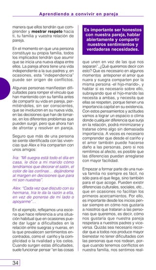Aprendiendo a convivir en pareja
34
manera que ellos tendrán que com-
prender y mostrar respeto hacia
ti, tu familia y vuestra relación de
pareja.
En el momento en que una persona
constituye su propia familia, todos
los implicados tendrán que asumir
que se inicia una nueva etapa entre
ellos. La pareja ahora tiene una vida
independiente a la sus padres y, en
ocasiones, esta “independencia”
puede ser origen de conflictos.
Algunas personas manifiestan difi-
cultades para romper el vínculo que
han mantenido con su familia antes
de compartir su vida en pareja, per-
mitiéndoles, sin ser conscientes,
que se involucren en su nueva vida,
en las decisiones que han de tomar-
se, en los diferentes problemas que
pueden surgir, pero que ahora han
de afrontar y resolver en pareja.
Seguro que más de una persona
se siente identificada con las viven-
cias que Alex e Iria comparten con
unos amigos:
Íria: “Mi suegra está todo el día en
casa, le dice a mi marido cómo
tendríamos que decorar el salón, el
color de las cortinas… dejándome
al margen en decisiones que para
mí son nuestras”.
Alex: “Cada vez que discuto con su
hermana, Iria le da la razón a ella,
en vez de ponerse de mi lado o
apoyarme”…
En el ejemplo, reflejamos una esce-
na que hace referencia a una situa-
ción habitual que en ocasiones pue-
de dar lugar a dificultades en la
relación entre suegras y nueras, en
la que prevalecen sentimientos en-
contrados, como el cariño y la com-
plicidad o la rivalidad y los celos.
Cuando surgen estas dificultades,
suele funcionar pensar “en las cosas
que unen en vez de las que nos
separan”. ¿Qué queremos decir con
esto? Que es necesario en algunos
momentos anteponer el amor que
nuera y suegra comparten por la
misma persona -el hijo-marido-, y
hablar si es necesario sobre ello,
subrayando que el hijo-marido las
necesita a ambas, y necesita que
ellas se respeten, porque tienen una
importancia capital en su existencia.
Con estos pensamientos y actitudes
vamos a lograr un espacio o clima
donde cualquier diferencia que surja
en la relación, podrá minimizarse y
tratarse cómo algo sin demasiada
importancia. A veces es necesario
comprender que desde el cariño y
el amor también puede hacerse
daño a las personas, pero si nos
remitimos al afecto, es posible que
las diferencias puedan arreglarse
con mayor facilidad.
Empezar a formar parte de una nue-
va familia no siempre es fácil, no
sólo para el que llega, sino también
para el que acoge. Pueden existir
diferencias culturales, sociales, etc.,
que en ocasiones no facilitan los
primeros acercamientos. Por ello,
es importante desde los inicios pen-
sar siempre en cómo nos gustaría
a nosotros que trataran a las perso-
nas que queremos, es decir, cómo
nos gustaría que nuestra pareja
respetara a nuestros padres y vice-
versa. Quizás sea necesario recor-
dar que a todos nos produce mayor
bienestar no tener dificultades con
las personas que nos rodean, por-
que cuando tenemos conflictos en
nuestra familia, nos sentimos real-
Es importante ser honestos
con nuestra pareja, hablar
abiertamente y compartir
nuestros sentimientos y
verdaderas necesidades.
 