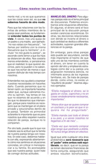Cómo resolver los conflictos familiares
35
mente mal; y no es que queramos
que las cosas sean así, es que no
sabemos hacerlo de otro modo.
Para que las relaciones con las fa-
milias de ambos miembros de la
pareja sean positivas, es fundamen-
tal entender todos los puntos de
vista. A veces, tras una queja de
un padre o una madre, -por ejemplo:
“no nos visitas con frecuencia”, “no
llamas por teléfono con la misma
frecuencia que tu hermano”, e in-
cluso “no nos gusta tu pareja”-, se
esconde cierto temor a que los hijos
se distancien de ellos. Nos costaría
menos entenderles, si pensáramos
que en realidad, lo que quieren de-
cirnos, pero no pueden o no saben,
es que nos echan de menos o que
quieren disfrutar de más tiempo con
nosotros.
Entenderles nos ayudará a expresar
nuestras necesidades sin hacerles
daño. Cuando pensemos que no
tienen razón, es importante hacerles
saber que, aunque valoramos mu-
cho su opinión, hay temas en los
que no estamos de acuerdo y en
los que no deseamos que interven-
gan, porque para nosotros es nece-
sario que se mantengan en el plano
privado y solucionarlos dentro de
la pareja. También es primordial
aclararles lo importante que es para
nosotros que ellos respeten nuestra
relación de pareja, aunque no lo
compartan.
Por otro lado, puede que lo que nos
moleste sea la actitud que la familia
de nuestra pareja tenga con noso-
tros. En este caso, debemos hablar-
lo con ella, expresando abiertamen-
te cómo nos sentimos en situaciones
concretas, sin criticar ni menospre-
ciar a su familia. Es aconsejable
que sea nuestra pareja quien trate
de corregir dichas actitudes.
MANEJO DEL DINERO: Para algu-
nas parejas este es el tema principal
de discusiones. Podemos encon-
trarnos ante situaciones diferentes.
En algunas, el dinero será el foco
principal de la discusión porque
existen carencias económicas. En
otras, las decisiones relacionadas
con dónde se invierte el dinero o
qué cantidad se dedica a diferentes
actividades, suponen grandes dife-
rencias en la pareja.
Sin embargo, para otras parejas
esto puede ser secundario, siendo
más importante el hecho de que
sólo uno de los miembros controle
el dinero, sin tener en cuenta la
opinión del otro y empleando estra-
tegias como dar a su pareja una
asignación monetaria estricta, no
informarle acerca de los ingresos
familiares, etc. Se trata de parejas
donde, como vimos, no existe un
“equilibrio de poder”. Veamos algu-
nos ejemplos:
“Él/ella malgasta el dinero, se lo
gasta en vicios, caprichos y no en
cosas verdaderamente necesarias,
importantes”.
“Ahora dice que se quiere comprar
un cochazo y lo peor es que ni si-
quiera me ha preguntado”.
“El/ella manda casi todo el dinero
a su país, y a veces nosotros no
llegamos a fin de mes”…
“Cada vez que necesito comprar
algo tengo que pedírselo a él/ella.
Yo nunca tengo dinero en efectivo.
Igual que ante cualquier otra área
problemática será necesario que
el “poder” entre ambos esté equi-
librado, es decir, que en la pareja
se tomen decisiones financieras de
forma conjunta, asegurando que
ambos resulten beneficiados.
 