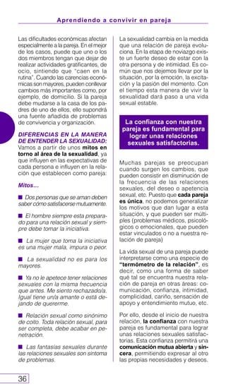 Aprendiendo a convivir en pareja
36
Las dificultades económicas afectan
especialmente a la pareja. En el mejor
de los casos, puede que uno o los
dos miembros tengan que dejar de
realizar actividades gratificantes, de
ocio, sintiendo que “caen en la
rutina”. Cuando las carencias econó-
micas son mayores, pueden conllevar
cambios más importantes como, por
ejemplo, de domicilio. Si la pareja
debe mudarse a la casa de los pa-
dres de uno de ellos, ello supondrá
una fuente añadida de problemas
de convivencia y organización.
DIFERENCIAS EN LA MANERA
DE ENTENDER LA SEXUALIDAD:
Vamos a partir de unos mitos en
torno al área de la sexualidad, ya
que influyen en las expectativas de
cada persona e influyen en la rela-
ción que establecen como pareja:
Mitos…
s Dos personas que se aman deben
saber cómo satisfacerse mutuamente.
s El hombre siempre esta prepara-
do para una relación sexual y siem-
pre debe tomar la iniciativa.
s La mujer que toma la iniciativa
es una mujer mala, impura o peor.
s La sexualidad no es para los
mayores.
s Ya no le apetece tener relaciones
sexuales con la misma frecuencia
que antes. Me siento rechazado/a.
Igual tiene un/a amante o está de-
jando de quererme.
s Relación sexual como sinónimo
de coito. Toda relación sexual, para
ser completa, debe acabar en pe-
netración.
s Las fantasías sexuales durante
las relaciones sexuales son síntoma
de problemas.
La sexualidad cambia en la medida
que una relación de pareja evolu-
ciona. En la etapa de noviazgo exis-
te un fuerte deseo de estar con la
otra persona y de intimidad. Es co-
mún que nos dejemos llevar por la
situación, por la emoción, la excita-
ción y la pasión del momento. Con
el tiempo esta manera de vivir la
sexualidad dará paso a una vida
sexual estable.
Muchas parejas se preocupan
cuando surgen los cambios, que
pueden consistir en disminución de
la frecuencia de las relaciones
sexuales, del deseo o apetencia
sexual, etc. Puesto que cada pareja
es única, no podemos generalizar
los motivos que dan lugar a esta
situación, y que pueden ser múlti-
ples (problemas médicos, psicoló-
gicos o emocionales, que pueden
estar vinculados o no a nuestra re-
lación de pareja)
La vida sexual de una pareja puede
interpretarse como una especie de
“termómetro de la relación”, es
decir, como una forma de saber
qué tal se encuentra nuestra rela-
ción de pareja en otras áreas: co-
municación, confianza, intimidad,
complicidad, cariño, sensación de
apoyo y entendimiento mutuo, etc.
Por ello, desde el inicio de nuestra
relación, la confianza con nuestra
pareja es fundamental para lograr
unas relaciones sexuales satisfac-
torias. Esta confianza permitirá una
comunicación mutua abierta y sin-
cera, permitiendo expresar al otro
las propias necesidades y deseos.
La confianza con nuestra
pareja es fundamental para
lograr unas relaciones
sexuales satisfactorias.
 