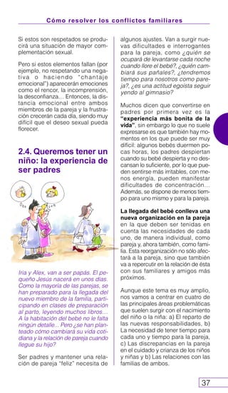 Cómo resolver los conflictos familiares
37
2.4. Queremos tener un
niño: la experiencia de
ser padres
Iria y Alex, van a ser papás. El pe-
queño Jesús nacerá en unos días.
Como la mayoría de las parejas, se
han preparado para la llegada del
nuevo miembro de la familia, parti-
cipando en clases de preparación
al parto, leyendo muchos libros…
A la habitación del bebé no le falta
ningún detalle... Pero ¿se han plan-
teado cómo cambiará su vida coti-
diana y la relación de pareja cuando
llegue su hijo?
Ser padres y mantener una rela-
ción de pareja “feliz” necesita de
Si estos son respetados se produ-
cirá una situación de mayor com-
plementación sexual.
Pero si estos elementos fallan (por
ejemplo, no respetando una nega-
tiva o haciendo “chantaje
emocional”) aparecerán emociones
como el rencor, la incomprensión,
la desconfianza… Entonces, la dis-
tancia emocional entre ambos
miembros de la pareja y la frustra-
ción crecerán cada día, siendo muy
difícil que el deseo sexual pueda
florecer.
algunos ajustes. Van a surgir nue-
vas dificultades e interrogantes
para la pareja, como ¿quién se
ocupará de levantarse cada noche
cuando llore el bebé?, ¿quién cam-
biará sus pañales?, ¿tendremos
tiempo para nosotros como pare-
ja?, ¿es una actitud egoísta seguir
yendo al gimnasio?
Muchos dicen que convertirse en
padres por primera vez es la
“experiencia más bonita de la
vida”, sin embargo lo que no suele
expresarse es que también hay mo-
mentos en los que puede ser muy
difícil: algunos bebés duermen po-
cas horas, los padres despiertan
cuando su bebé despierta y no des-
cansan lo suficiente, por lo que pue-
den sentirse más irritables, con me-
nos energía, pueden manifestar
dificultades de concentración…
Además, se dispone de menos tiem-
po para uno mismo y para la pareja.
La llegada del bebé conlleva una
nueva organización en la pareja
en la que deben ser tenidas en
cuenta las necesidades de cada
uno, de manera individual, como
pareja y, ahora también, como fami-
lia. Esta reorganización no sólo afec-
tará a la pareja, sino que también
va a repercutir en la relación de ésta
con sus familiares y amigos más
próximos.
Aunque este tema es muy amplio,
nos vamos a centrar en cuatro de
las principales áreas problemáticas
que suelen surgir con el nacimiento
del niño o la niña: a) El reparto de
las nuevas responsabilidades, b)
La necesidad de tener tiempo para
cada uno y tiempo para la pareja,
c) Las discrepancias en la pareja
en el cuidado y crianza de los niños
y niñas y b) Las relaciones con las
familias de ambos.
 