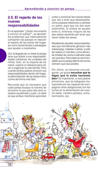 Aprendiendo a convivir en pareja
38
2.5. El reparto de las
nuevas
responsabilidades
En el apartado “¿Quién nos enseña
a convivir en pareja?”, se abordan
los problemas que habitualmente
comparten las parejas en relación
al reparto de las tareas del hogar,
así como herramientas o estrategias
que ayudan a resolverlos.
Con la llegada de un bebé la pareja
tiene que añadir a sus responsabili-
dades cotidianas, los cuidados del
niño/a. Esto, en la mayoría de los
casos, supone un esfuerzo para vol-
ver a organizar la vida familiar. Pero
cuando ambos padres conocen sus
responsabilidades dentro del hogar,
la administración de las tareas trans-
currirá de forma más fácil.
Recuerda que es necesario que
cada pareja busque la manera de
encontrar lo que para ella será un
reparto equilibrado y justo. Lo ideal
es que ambos miembros aprendan
juntos y conozcan las nuevas tareas
que van a tener que desempeñar,
como preparar biberones o cambiar
un pañal, para que los dos sean
autónomos. Si ambos se ayudan
entre sí, entonces ninguno de los
dos estará resentido por tener que
hacer todas las tareas.
Resaltamos aquellas responsabilida-
des que normalmente generan más
sobrecarga, malestar o estrés, si sólo
las realiza un miembro, como alimen-
tar al bebé de noche o calmarle cada
vez que llora. Para estas es recomen-
dable que la pareja alterne los turnos
siempre que sea posible.
Por último, os hacemos una pre-
gunta: ¿te gusta escuchar que te
digan que lo estás haciendo
bien? Es importante, si sois padres
primerizos, que os halaguéis mu-
tuamente por ser capaces de com-
paginar otras obligaciones con los
turnos en la alimentación de vues-
tro bebé, cambio pañales, entre-
tenimiento, etc.
 