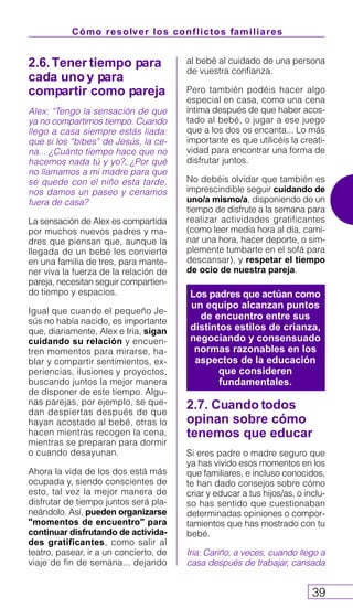 Cómo resolver los conflictos familiares
39
2.6.Tener tiempo para
cada uno y para
compartir como pareja
Alex: “Tengo la sensación de que
ya no compartimos tiempo. Cuando
llego a casa siempre estás liada:
que si los “bibes” de Jesús, la ce-
na... ¿Cuánto tiempo hace que no
hacemos nada tú y yo?, ¿Por qué
no llamamos a mi madre para que
se quede con el niño esta tarde,
nos damos un paseo y cenamos
fuera de casa?
La sensación de Alex es compartida
por muchos nuevos padres y ma-
dres que piensan que, aunque la
llegada de un bebé les convierte
en una familia de tres, para mante-
ner viva la fuerza de la relación de
pareja, necesitan seguir compartien-
do tiempo y espacios.
Igual que cuando el pequeño Je-
sús no había nacido, es importante
que, diariamente, Alex e Iria, sigan
cuidando su relación y encuen-
tren momentos para mirarse, ha-
blar y compartir sentimientos, ex-
periencias, ilusiones y proyectos,
buscando juntos la mejor manera
de disponer de este tiempo. Algu-
nas parejas, por ejemplo, se que-
dan despiertas después de que
hayan acostado al bebé, otras lo
hacen mientras recogen la cena,
mientras se preparan para dormir
o cuando desayunan.
Ahora la vida de los dos está más
ocupada y, siendo conscientes de
esto, tal vez la mejor manera de
disfrutar de tiempo juntos será pla-
neándolo. Así, pueden organizarse
"momentos de encuentro" para
continuar disfrutando de activida-
des gratificantes, como salir al
teatro, pasear, ir a un concierto, de
viaje de fin de semana... dejando
al bebé al cuidado de una persona
de vuestra confianza.
Pero también podéis hacer algo
especial en casa, como una cena
íntima después de que haber acos-
tado al bebé, o jugar a ese juego
que a los dos os encanta... Lo más
importante es que utilicéis la creati-
vidad para encontrar una forma de
disfrutar juntos.
No debéis olvidar que también es
imprescindible seguir cuidando de
uno/a mismo/a, disponiendo de un
tiempo de disfrute a la semana para
realizar actividades gratificantes
(como leer media hora al día, cami-
nar una hora, hacer deporte, o sim-
plemente tumbarte en el sofá para
descansar), y respetar el tiempo
de ocio de nuestra pareja.
2.7. Cuando todos
opinan sobre cómo
tenemos que educar
Si eres padre o madre seguro que
ya has vivido esos momentos en los
que familiares, e incluso conocidos,
te han dado consejos sobre cómo
criar y educar a tus hijos/as, o inclu-
so has sentido que cuestionaban
determinadas opiniones o compor-
tamientos que has mostrado con tu
bebé.
Iria: Cariño, a veces, cuando llego a
casa después de trabajar, cansada
Los padres que actúan como
un equipo alcanzan puntos
de encuentro entre sus
distintos estilos de crianza,
negociando y consensuado
normas razonables en los
aspectos de la educación
que consideren
fundamentales.
 