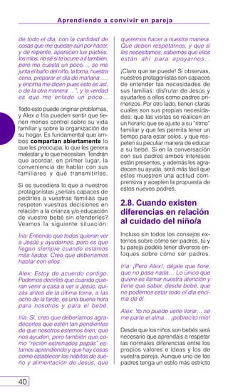Aprendiendo a convivir en pareja
40
de todo el día, con la cantidad de
cosas que me quedan aún por hacer,
y de repente, aparecen tus padres,
los míos, no sé si te ocurre a ti también,
pero me cuesta un poco…, se me
junta el baño del niño, la toma, nuestra
cena, preparar el día de mañana….,
y encima me dicen pues esto es así,
o de la otra manera….”, y la verdad
es que me enfado un poco…
Todo esto puede originar problemas,
y Alex e Iria pueden sentir que tie-
nen menos control sobre su vida
familiar y sobre la organización de
su hogar. Es fundamental que am-
bos compartan abiertamente lo
que les preocupa, lo que les genera
malestar y lo que necesitan. Tendrán
que acordar, en primer lugar, la
conveniencia de hablar con sus
familiares y qué transmitirles.
Si os sucediera lo que a nuestros
protagonistas ¿seríais capaces de
pedirles a vuestras familias que
respeten vuestras decisiones en
relación a la crianza y/o educación
de vuestro bebé sin ofenderles?
Veamos la siguiente situación:
Iria: Entiendo que todos quieran ver
a Jesús y ayudarnos, pero es que
llegan siempre cuando estamos
más liados. Creo que deberíamos
hablar con ellos.
Alex: Estoy de acuerdo contigo.
Podemos decirles que cuando quie-
ran venir a casa a ver a Jesús, qui-
zás antes de la última toma, a las
ocho de la tarde, es una buena hora
para nosotros y para el bebé.
Iria: Sí, creo que deberíamos agra-
decerles que estén tan pendientes
de que nosotros estemos bien, que
nos ayuden, pero también que co-
mo “recién estrenados papás” es-
tamos aprendiendo y que hay cosas
como establecer los hábitos de sue-
ño y alimentación de Jesús, que
queremos hacer a nuestra manera.
Que deben respetarnos, y que si
les necesitamos, sabemos que ellos
están ahí para apoyarnos…
¡Claro que se puede! Si observas,
nuestros protagonistas son capaces
de entender las necesidades de
sus familias: disfrutar de Jesús y
ayudarles a ellos como padres pri-
merizos. Por otro lado, tienen claras
cuales son sus propias necesida-
des: que las visitas se realicen en
un horario que se ajuste a su “ritmo”
familiar y que les permita tener un
tiempo para estar solos, y que res-
peten su peculiar manera de educar
a su bebé. Si en la conversación
con sus padres ambos intereses
están presentes, y además les agra-
decen su ayuda, será más fácil que
estos muestren una actitud com-
prensiva y acepten la propuesta de
estos nuevos padres.
2.8. Cuando existen
diferencias en relación
al cuidado del niño/a
Incluso sin todos los consejos ex-
ternos sobre cómo ser padres, tú y
tu pareja podéis tener diversos en-
foques sobre cómo ser padres.
Iria: ¡Pero Alex!, déjale que llore,
que no pasa nada… Lo único que
quiere es llamar nuestra atención y
tiene que saber, desde bebé, que
no podemos estar todo el día enci-
ma de él.
Alex: Yo no puedo verle llorar… se
me parte el alma… ¡pobrecito mío!
Desde que los niños son bebés será
necesario que aprendáis a respetar
las normales diferencias entre los
propios valores e ideas y los de
vuestra pareja. Aunque uno de los
padres tenga un estilo más estricto
 