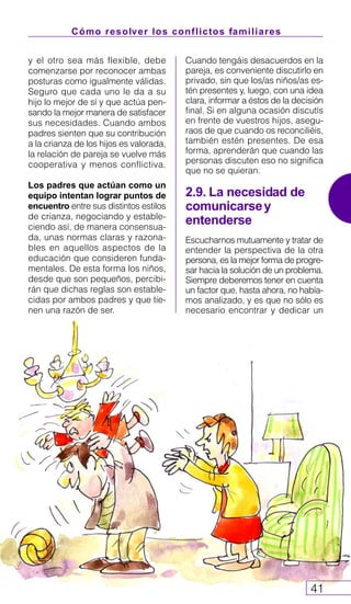 Cómo resolver los conflictos familiares
41
y el otro sea más flexible, debe
comenzarse por reconocer ambas
posturas como igualmente válidas.
Seguro que cada uno le da a su
hijo lo mejor de sí y que actúa pen-
sando la mejor manera de satisfacer
sus necesidades. Cuando ambos
padres sienten que su contribución
a la crianza de los hijos es valorada,
la relación de pareja se vuelve más
cooperativa y menos conflictiva.
Los padres que actúan como un
equipo intentan lograr puntos de
encuentro entre sus distintos estilos
de crianza, negociando y estable-
ciendo así, de manera consensua-
da, unas normas claras y razona-
bles en aquellos aspectos de la
educación que consideren funda-
mentales. De esta forma los niños,
desde que son pequeños, percibi-
rán que dichas reglas son estable-
cidas por ambos padres y que tie-
nen una razón de ser.
Cuando tengáis desacuerdos en la
pareja, es conveniente discutirlo en
privado, sin que los/as niños/as es-
tén presentes y, luego, con una idea
clara, informar a éstos de la decisión
final. Si en alguna ocasión discutís
en frente de vuestros hijos, asegu-
raos de que cuando os reconciliéis,
también estén presentes. De esa
forma, aprenderán que cuando las
personas discuten eso no significa
que no se quieran.
2.9. La necesidad de
comunicarsey
entenderse
Escucharnos mutuamente y tratar de
entender la perspectiva de la otra
persona, es la mejor forma de progre-
sar hacia la solución de un problema.
Siempre deberemos tener en cuenta
un factor que, hasta ahora, no había-
mos analizado, y es que no sólo es
necesario encontrar y dedicar un
 