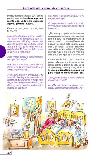 Aprendiendo a convivir en pareja
42
tiempo diario para hablar con nuestra
pareja, sino también buscar el mo-
mento adecuado para expresar
aquello que nos molesta.
Para entenderlo, veamos la siguien-
te escena:
Iria acaba de llegar a casa. Son las
19 horas y ha tenido una reunión
muy tensa en el trabajo. Nada más
abrir la puerta oye al bebé llorar.
Saluda a Alex (que llega normal-
mente a las 18 horas) y éste desde
la cocina le responde:
Alex: ¿No te tocaba a ti esta mañana
recoger la cocina?
Iria: Oye, tranquilito, que acabo de
llegar a casa, vengo agotada y ya
estás refunfuñando…
Alex: Será posible (enfadado). Yo
también he llegado cansado, he
tenido un día durísimo, y nada más
llegar, iba a preparar el biberón para
Jesús, y me encuentro con la cocina
hecha un desastre.
Iria: Pues si estás estresado, no lo
pagues conmigo.
El pequeño Jesús continúa llorando
mientras ellos discuten, porque tiene
hambre…
¿Piensas que ayuda en la solución
del problema comenzar una discusión
sobre a quién le tocaba recoger la
cocina cuando tu pareja está entrando
a casa y el bebé está llorando para
que lo alimenten? ¿Se han tenido en
cuenta las necesidades del otro? ¿Le
expresa Alex a Iria de una manera
adecuada por qué está enfadado?
A menudo, lo único que hace falta
para resolver un problema es ver las
cosas desde el punto de vista de la
otrapersonaypensarqueseguramen-
te cada persona tiene sus razones
para estar o comportarse así.
Alex: ¿No te tocaba a ti esta mañana
recoger la cocina?
Iria: (Consciente de que él está enfa-
dado). Veo que estás agobiado. Tran-
 