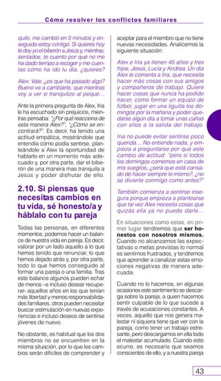 Cómo resolver los conflictos familiares
43
aceptar para el miembro que no tiene
nuevas necesidades. Analicemos la
siguiente situación:
Alex e Iria ya tienen 45 años y tres
hijos, Jesús, Lucía y Andrea. Un día
Alex le comenta a Iria, que necesita
hacer más cosas con sus amigos
y compañeros de trabajo. Quiere
hacer cosas que nunca ha podido
hacer, como formar un equipo de
fútbol, jugar en una liguilla los do-
mingos por la mañana y poder que-
darse algún día a tomar unas cañas
con ellos a la salida del trabajo.
Iria no puede evitar sentirse poco
querida… No entiende nada, y em-
pieza a preguntarse por qué este
cambio de actitud: “pero si todos
los domingos comemos en casa de
mis suegros, ¿será que está cansa-
do de hacer siempre lo mismo?, ¿no
se divierte conmigo como antes?”
También comienza a sentirse inse-
gura porque empieza a plantearse
que tal vez Alex necesita cosas que
quizás ella ya no puede darle…
En situaciones como estas, en pri-
mer lugar tendremos que ser ho-
nestos con nosotros mismos.
Cuando no alcanzamos las expec-
tativas o metas previstas lo normal
es sentirnos frustrados, y tendremos
que aprender a canalizar estas emo-
ciones negativas de manera ade-
cuada.
Cuando no lo hacemos, en algunas
ocasiones este sentimiento se descar-
ga sobre la pareja, a quien hacemos
sentir culpable de lo que sucede a
través de acusaciones constantes. A
veces, aquello que nos genera ma-
lestar ni siquiera tiene que ver con la
pareja, como tener un trabajo estre-
sante, pero descargamos en ella todo
el malestar acumulado. Cuando esto
ocurre, es necesario que seamos
conscientes de ello, y a nuestra pareja
quilo, me cambio en 5 minutos y en-
seguida estoy contigo. Si quieres hoy
ledoyyoelbiberónaJesúsy,mientras,
sentados, te cuento por qué no me
ha dado tiempo a recoger y me cuen-
tas cómo ha ido tu día, ¿quieres?
Alex: Vale, ¿es que ha pasado algo?
Bueno ve a cambiarte, que mientras
voy a ver si tranquilizo al peque…
Ante la primera pregunta de Alex, Iria
le ha escuchado sin prejuicios, mien-
tras pensaba: “¿Por qué reacciona de
esta manera Alex?”, “¿Cómo se en-
contrará?”. Es decir, ha tenido una
actitud empática, mostrándole que
entendía cómo podía sentirse, plan-
teándole a Alex la oportunidad de
hablarlo en un momento más ade-
cuado y, por otra parte, dar el bibe-
rón de una manera mas tranquila a
Jesús y poder disfrutar de ello.
2.10. Si piensas que
necesitas cambios en
tu vida, sé honesto/a y
háblalo con tu pareja
Todas las personas, en diferentes
momentos, podemos hacer un balan-
ce de nuestra vida en pareja. Es decir,
valorar por un lado aquello a lo que
hemos tenido que renunciar, lo que
hemos dejado atrás y, por otra parte,
todo lo que hemos conseguido al
formar una pareja o una familia. Tras
este balance algunos pueden echar
de menos –e incluso desear recupe-
rar- aquellos años en los que tenían
más libertad y menos responsabilida-
des familiares, otros pueden necesitar
buscar estimulación en nuevas expe-
riencias e incluso deseos de sentirse
jóvenes de nuevo.
No obstante, es habitual que los dos
miembros no se encuentren en la
misma situación, por lo que los cam-
bios serán difíciles de comprender y
 