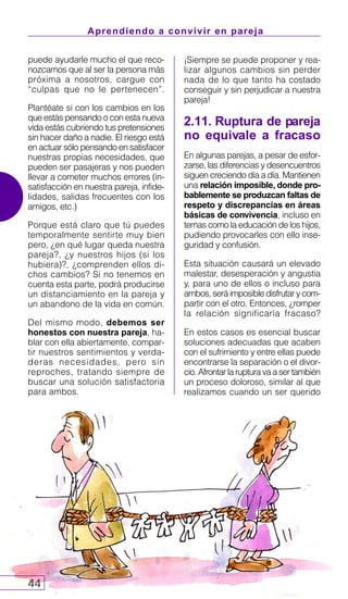 Aprendiendo a convivir en pareja
44
¡Siempre se puede proponer y rea-
lizar algunos cambios sin perder
nada de lo que tanto ha costado
conseguir y sin perjudicar a nuestra
pareja!
2.11. Ruptura de pareja
no equivale a fracaso
En algunas parejas, a pesar de esfor-
zarse, las diferencias y desencuentros
siguen creciendo día a día. Mantienen
una relación imposible, donde pro-
bablemente se produzcan faltas de
respeto y discrepancias en áreas
básicas de convivencia, incluso en
temas como la educación de los hijos,
pudiendo provocarles con ello inse-
guridad y confusión.
Esta situación causará un elevado
malestar, desesperación y angustia
y, para uno de ellos o incluso para
ambos, será imposible disfrutar y com-
partir con el otro. Entonces, ¿romper
la relación significaría fracaso?
En estos casos es esencial buscar
soluciones adecuadas que acaben
con el sufrimiento y entre ellas puede
encontrarse la separación o el divor-
cio.Afrontarlarupturavaasertambién
un proceso doloroso, similar al que
realizamos cuando un ser querido
puede ayudarle mucho el que reco-
nozcamos que al ser la persona más
próxima a nosotros, cargue con
“culpas que no le pertenecen”.
Plantéate si con los cambios en los
que estás pensando o con esta nueva
vida estás cubriendo tus pretensiones
sin hacer daño a nadie. El riesgo está
en actuar sólo pensando en satisfacer
nuestras propias necesidades, que
pueden ser pasajeras y nos pueden
llevar a cometer muchos errores (in-
satisfacción en nuestra pareja, infide-
lidades, salidas frecuentes con los
amigos, etc.)
Porque está claro que tú puedes
temporalmente sentirte muy bien
pero, ¿en qué lugar queda nuestra
pareja?, ¿y nuestros hijos (si los
hubiera)?, ¿comprenden ellos di-
chos cambios? Si no tenemos en
cuenta esta parte, podrá producirse
un distanciamiento en la pareja y
un abandono de la vida en común.
Del mismo modo, debemos ser
honestos con nuestra pareja, ha-
blar con ella abiertamente, compar-
tir nuestros sentimientos y verda-
deras necesidades, pero sin
reproches, tratando siempre de
buscar una solución satisfactoria
para ambos.
 