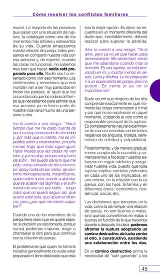 Cómo resolver los conflictos familiares
45
muere. La mayoría de las personas
que pasan por una situación de rup-
tura, la catalogan como una de los
momentos más difíciles y estresantes
de su vida. Cuando empezamos
nuestra relación de pareja, todos pen-
samos en compartir nuestra vida con
esa persona y, de repente, cuando
las cosas no funcionan, no sabemos
muy bien qué hacer, nadie está pre-
parado para ello. Nadie nos ha en-
señado cómo vivir ese momento. Los
sentimientos y emociones que nos
inundan van a ser muy parecidos en
todas las parejas, al igual que las
circunstancias que los rodean.El tiem-
po que necesitamos para asimilar que
esa persona ya no forma parte de
nuestra vida varía mucho de una per-
sona a otra.
Iria le cuenta a una amiga: “ Hace
tiempo que me he dado cuenta de
quenoestoyenamoradademimarido
y, por más que lo intento, me es im-
posiblevolveraenamorarme,ymucho
menos fingir que todo sigue igual.
Hace meses que las cosas no van
bien, y yo me alejo, porque estoy harta
de sufrir…No puedo darle lo que me
pide, estoy cansada de dar y no reci-
bir, estoy harta de ser infeliz, de sen-
tirme menospreciada, insignificante,
quiero volver a vivir, a sentir, a disfrutar,
que se acaben las lágrimas y el sufri-
miento de una vez por todas… tengo
claro que no quiero seguir así, que
quiero estar sola, que quiero el divor-
cio, pero ¿por qué me siento culpa-
ble?”
Cuando uno de los miembros de la
pareja tiene claro que se quiere sepa-
rar, la decisión ya está tomada, porque
nunca podemos imponer, exigir o
chantajear al otro para que continúe
con la relación de pareja.
El problema es que quien no toma la
iniciativa generalmente no suele estar
preparado ni tiene elaborado que esta
sea la mejor opción. Es decir, se en-
cuentra en un momento diferente del
duelo que, inevitablemente, deberá
realizar para superar la pérdida.
Alex le cuenta a una amiga: “Yo la
amo, pero ya no sé qué hacer para
demostrárselo. Me siento fatal, siento
que me abandona cuando más la
necesito. Es una egoísta, no está pen-
sando en mí, y mucho menos en Je-
sús, Lucía y Andrea. Le he propuesto
ir a un especialista de pareja, pero no
quiere. Es como si ya no le
importáramos”
Suele ocurrir que ninguno de los dos
comprende exactamente en qué mo-
mento las cosas comenzaron a ir mal
y por qué no se resolvieron en aquel
momento, culpando al otro como el
responsable principal de la ruptura.
Es completamente natural experimen-
tar de manera inmediata sentimientos
negativos de angustia, tristeza, senti-
miento de soledad y culpabilidad.
Posteriormente, y de manera gradual,
iremos aceptando lo sucedido y co-
menzaremos a focalizar nuestros es-
fuerzos en seguir adelante y reorga-
nizar nuestra vida, puesto que toda
ruptura implica cambios profundos
en cada uno de los implicados, en
uno mismo, en la relación con la ex
pareja, con los hijos, la familia y en
diferentes áreas: económico, resi-
dencial, social, etc.
Las decisiones que tomamos en la
vida, como la de romper una relación
de pareja, no son buenas o malas,
sino que las convertimos en malas o
buenas en función de lo que hacemos
duranteodespués.Esdecir,podemos
afrontar la ruptura adoptando un
camino destructivo,de lucha contra
el otro, o constructivo, existiendo
una colaboración entre los dos.
En el camino destructivo prima la
necesidad de “salir ganando” y los
 