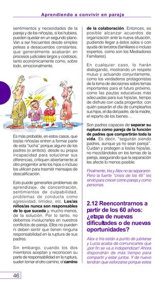 sentimientos y necesidades de la
pareja y de los niños/as, si los hubiera,
pueden quedar en un segundo plano.
Van a ser frecuentes desde simples
peleas a desacuerdos constantes,
que generalmente acabarán en
procesos judiciales largos y costosos,
tanto económicamente como, sobre
todo, emocionalmente.
Es más probable, en estos casos, que
los/as niños/as entren a formar parte
de esta “lucha” porque alguno de los
padres (o ambos), desde su propia
incapacidad para solucionar sus
diferencias, critiquen abiertamente al
otro progenitor ante los hijos o incluso
los utilicen para trasmitir mensajes de
descalificación.
Esto puede generarles problemas de
aprendizaje, de concentración,
sentimientos de culpabilidad,
problemas de conducta como
agresividad, timidez, etc. Los/as
niños/as nunca son responsables
de lo que suceda y, mucho menos,
de la solución. Por lo tanto, no
debemos involucrarles en nuestros
conflictos de pareja. Ellos no pueden
ni deben sentir que tienen ninguna
responsabilidad en la ruptura de sus
padres.
Sin embargo, cuando los dos
miembros aceptan y reconocen su
parte de responsabilidad en la ruptura,
suelen tomar el otro camino, el camino
Aprendiendo a convivir en pareja
46
de la colaboración. Entonces, es
posible alcanzar acuerdos de
organización ante la nueva situación,
pudiendo llegar a éstos solos o con
ayuda de terceros (familiares o incluso
expertos, como son los Mediadores
Familiares).
En cualquier caso, lo harán
dialogando, mostrando un respeto
mutuo y actuando conjuntamente,
como los verdaderos protagonistas
de la toma de decisiones sobre temas
importantes para el futuro próximo,
como las pautas educativas más
adecuadas para sus hijos/as, tiempo
de disfrute con cada progenitor, con
quién pasarán el día de cumpleaños
sus hijos, el día del padre, de la madre,
el reparto de los bienes…
Son padres capaces de separar su
ruptura como pareja de la función
de padres que compartirán toda la
vida. Es decir, “seguirán siendo
padres, aunque ya no sean pareja”.
Cuidan y protegen a los/as hijos/as,
no mezclándoles en los temas de la
pareja, asegurando que la separación
les afecte lo menos posible.
Finalmente,IriayAlexnosesepararon.
Pero la fuerte “crisis de los 45” les
sirvió para crecer como pareja y como
personas.
2.12 Reencontrarnos a
partir de los 60 años:
¿etapa de nuevas
dificultades o de nuevas
oportunidades?
Alex e Iria están a punto de jubilarse
y Lucía acaba de comunicarles que
¡por fin se va a independizar! Ahora
dispondrán de más tiempo para
compartir y estar juntos. Y de nuevo
tendrán que esforzarse porque estos
 