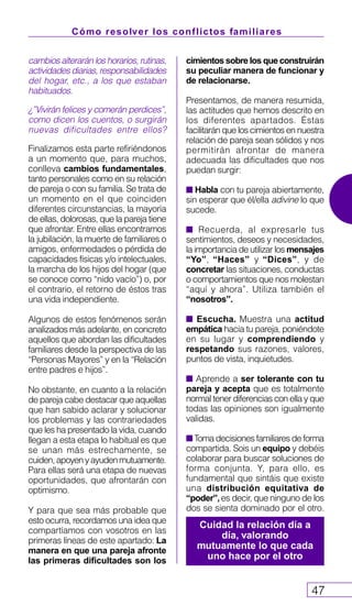 Cómo resolver los conflictos familiares
47
cambios alterarán los horarios, rutinas,
actividades diarias, responsabilidades
del hogar, etc., a los que estaban
habituados.
¿”Vivirán felices y comerán perdices”,
como dicen los cuentos, o surgirán
nuevas dificultades entre ellos?
Finalizamos esta parte refiriéndonos
a un momento que, para muchos,
conlleva cambios fundamentales,
tanto personales como en su relación
de pareja o con su familia. Se trata de
un momento en el que coinciden
diferentes circunstancias, la mayoría
de ellas, dolorosas, que la pareja tiene
que afrontar. Entre ellas encontramos
la jubilación, la muerte de familiares o
amigos, enfermedades o pérdida de
capacidades físicas y/o intelectuales,
la marcha de los hijos del hogar (que
se conoce como “nido vacío”) o, por
el contrario, el retorno de éstos tras
una vida independiente.
Algunos de estos fenómenos serán
analizados más adelante, en concreto
aquellos que abordan las dificultades
familiares desde la perspectiva de las
“Personas Mayores” y en la “Relación
entre padres e hijos”.
No obstante, en cuanto a la relación
de pareja cabe destacar que aquellas
que han sabido aclarar y solucionar
los problemas y las contrariedades
que les ha presentado la vida, cuando
llegan a esta etapa lo habitual es que
se unan más estrechamente, se
cuiden,apoyenyayudenmutuamente.
Para ellas será una etapa de nuevas
oportunidades, que afrontarán con
optimismo.
Y para que sea más probable que
esto ocurra, recordamos una idea que
compartíamos con vosotros en las
primeras líneas de este apartado: La
manera en que una pareja afronte
las primeras dificultades son los
cimientos sobre los que construirán
su peculiar manera de funcionar y
de relacionarse.
Presentamos, de manera resumida,
las actitudes que hemos descrito en
los diferentes apartados. Éstas
facilitarán que los cimientos en nuestra
relación de pareja sean sólidos y nos
permitirán afrontar de manera
adecuada las dificultades que nos
puedan surgir:
s Habla con tu pareja abiertamente,
sin esperar que él/ella adivine lo que
sucede.
s Recuerda, al expresarle tus
sentimientos, deseos y necesidades,
la importancia de utilizar los mensajes
“Yo”, “Haces” y “Dices”, y de
concretar las situaciones, conductas
o comportamientos que nos molestan
“aquí y ahora”. Utiliza también el
“nosotros”.
s Escucha. Muestra una actitud
empática hacia tu pareja, poniéndote
en su lugar y comprendiendo y
respetando sus razones, valores,
puntos de vista, inquietudes.
s Aprende a ser tolerante con tu
pareja y acepta que es totalmente
normal tener diferencias con ella y que
todas las opiniones son igualmente
validas.
s Toma decisiones familiares de forma
compartida. Sois un equipo y debéis
colaborar para buscar soluciones de
forma conjunta. Y, para ello, es
fundamental que sintáis que existe
una distribución equitativa de
“poder”,es decir, que ninguno de los
dos se sienta dominado por el otro.
Cuidad la relación día a
día, valorando
mutuamente lo que cada
uno hace por el otro
 