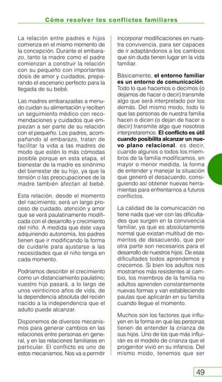 Cómo resolver los conflictos familiares
49
La relación entre padres e hijos
comienza en el mismo momento de
la concepción. Durante el embara-
zo, tanto la madre como el padre
comienzan a construir la relación
con su pequeño con importantes
dosis de amor y cuidados, prepa-
rando el escenario perfecto para la
llegada de su bebé.
Las madres embarazadas a menu-
do cuidan su alimentación y reciben
un seguimiento médico con reco-
mendaciones y cuidados que em-
piezan a ser parte de su relación
con el pequeño. Los padres, acom-
pañando al embarazo, tratan de
facilitar la vida a las madres de
modo que estén lo más cómodas
posible porque en esta etapa, el
bienestar de la madre es sinónimo
del bienestar de su hijo, ya que la
tensión o las preocupaciones de la
madre también afectan al bebé.
Esta relación, desde el momento
del nacimiento, será un largo pro-
ceso de cuidado, atención y amor
que se verá paulatinamente modifi-
cada con el desarrollo y crecimiento
del niño. A medida que éste vaya
adquiriendo autonomía, los padres
tienen que ir modificando la forma
de cuidarle para ajustarse a las
necesidades que el niño tenga en
cada momento.
Podríamos describir el crecimiento
como un distanciamiento paulatino;
vuestro hijo pasará, a lo largo de
unos veinticinco años de vida, de
la dependencia absoluta del recién
nacido a la independencia que el
adulto puede alcanzar.
Disponemos de diversos mecanis-
mos para generar cambios en las
relaciones entre personas en gene-
ral, y en las relaciones familiares en
particular. El conflicto es uno de
estos mecanismos. Nos va a permitir
incorporar modificaciones en nues-
tra convivencia, para ser capaces
de ir adaptándonos a los cambios
que sin duda tienen lugar en la vida
familiar.
Básicamente, el entorno familiar
es un entorno de comunicación.
Todo lo que hacemos o decimos (o
dejamos de hacer o decir) transmite
algo que será interpretado por los
demás. Del mismo modo, todo lo
que las personas de nuestra familia
hacen o dicen (o dejan de hacer o
decir) transmite algo que nosotros
interpretaremos. El conflicto es útil
cuando posibilita alcanzar un nue-
vo plano relacional, es decir,
cuando algunos o todos los miem-
bros de la familia modificamos, en
mayor o menor medida, la forma
de entender y manejar la situación
que generó el desacuerdo, consi-
guiendo así obtener nuevas herra-
mientas para enfrentarnos a futuros
conflictos.
La calidad de la comunicación no
tiene nada que ver con las dificulta-
des que surgen en la convivencia
familiar, ya que es absolutamente
normal que existan multitud de mo-
mentos de desacuerdo, que por
otra parte son necesarios para el
desarrollo de nuestros hijos. De esas
dificultades todos aprendemos y
crecemos. Si bien los adultos nos
mostramos más resistentes al cam-
bio, los miembros de la familia no
adultos aprenden constantemente
nuevas formas y van estableciendo
pautas que aplicarán en su familia
cuando llegue el momento.
Muchos son los factores que influ-
yen en la forma en que las personas
tienen de entender la crianza de
sus hijos. Uno de los que más influi-
rán es el modelo de crianza que el
progenitor vivió en su infancia. Del
mismo modo, tenemos que ser
 