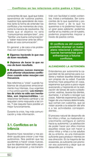 Conflictos en las relaciones entre padres e hijos
50
conscientes de que, igual que todos
aprendimos de nuestros padres,
nuestros hijos aprenderán de noso-
tros tanto la forma de entender los
conflictos y los momentos de crisis,
como la manera de resolverlos. De
modo que el objetivo no será
“comunicarnos siempre bien”, sino
“facilitar una buena comunicación”
y “saber reaccionar ante las dificu-
tades en esa comunicación”.
En general, y de cara a los proble-
mas con nuestros hijos:
Sigamos haciendo lo que nos
da buen resultado.
Dejemos de hacer lo que no
nos da buen resultado.
Busquemos nuevas maneras
para afrontar situaciones conflic-
tivas cuando estas resurjan con
frecuencia.
Nos referimos a “crisis” cuando ha-
blamos de situaciones emocional-
mente muy intensas, muy urgentes
o muy preocupantes. Los momen-
tos de crisis no sólo son inevita-
bles, son imprescindibles. Las
relaciones familiares cambian y se
reajustan como respuesta a las cri-
sis. Y ese reajuste hace posible un
mejor funcionamiento.
Durante la crisis, hay más comuni-
cación y más información.
3.1. Conflictos en la
infancia
Nuestros hijos necesitan y nos pe-
dirán ayuda para crecer y ser más
autónomos. Nos pedirán que les
ayudemos a hacer cosas nuevas,
que les dejemos hacer solos aque-
llas que ya conocen, y nos transmi-
tirán con facilidad si están conten-
tos, tristes o enfadados. Ser cons-
cientes de lo que queremos y po-
demos hacer y de lo que no
queremos o no podemos hacer es
un gran paso adelante: podemos
confiar en su instinto y en el nuestro,
podemos proponerles mejorar a
través de pasitos cortos.
ALCANZANDO LA AUTONOMÍA
Entendemos por autonomía la ca-
pacidad de las personas para cui-
darse y realizar aquellas tareas que
son propias de su edad. Cuando
tenemos hijos pequeños en casa,
esperamos que poco a poco vayan
avanzando y mejorando en la reali-
zación de tareas de auto-cuidado:
comer, vestirse, lavarse los dientes,
ducharse, ir al baño o recoger sus
cosas. Además esperamos que las
hagan de una manera determinada;
que coman con cubiertos, que se
vistan acorde a la estación del año
o a las actividades correspon-
dientes…
El proceso natural de desarrollo de
los niños y niñas, su maduración y
crecimiento configura el camino
hacia su autonomía. La satisfacción
de poder hacer por ellos mismos
aquellas cosas que ven hacer a
otros niños y niñas o a los adultos
de su entorno, es una motivación
suficiente para producir intentos en
esa dirección. En la mayoría de las
ocasiones, es suficiente con promo-
ver esa autonomía y dejar que se
desarrolle por sí misma.
El conflicto es útil cuando
posibilita alcanzar un nuevo
plano relacional y obtener
nuevas herramientas para
enfrentarnos a futuros
conflictos.
 