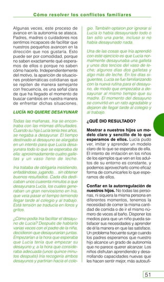 Cómo resolver los conflictos familiares
51
Algunas veces, este proceso de
avance en la autonomía se atasca.
Padres, madres o cuidadores nos
sentimos incapaces de facilitar que
nuestros pequeños avancen en la
dirección que nos gustaría. Esto
puede ser por comodidad, porque
no saben exactamente qué espera-
mos de ellos o porque no saben
cómo hacerlo. Independientemente
del motivo, la aparición de situacio-
nes problemáticas cotidianas que
se repiten de manera semejante
con frecuencia, es una señal clara
de que ha llegado el momento de
buscar cambios en nuestra manera
de enfrentar dichas situaciones.
LUCÍA NO QUIERE DESAYUNAR
Todas las mañanas, Iria se encon-
traba con las mismas dificultades.
Cuando su hija Lucía tenía tres años,
se negaba a desayunar. El tiempo
destinado al desayuno se alargaba
en un intento para que Lucía desa-
yunara todo lo que se esperaba de
ella: aproximadamente cuatro galle-
tas y un vaso lleno de leche.
Iria trataba de obligarla insistiendo,
enfadándose, jugando… sin obtener
buenos resultados. Cada día dedi-
caban unos cuarenta minutos a que
desayunara Lucía, los cuales gene-
raban un gran nerviosismo en Iria,
que veía pasar el tiempo temiendo
llegar tarde al colegio y al trabajo.
Está tensión se traducía en lloros y
gritos.
¿Cómo podía Iria facilitar el desayu-
no de Lucía? Después de hablarlo
varias veces con el padre de la niña,
decidieron que desayunarían juntas.
Empezarían a la hora que esperaba
que Lucía tenía que empezar su
desayuno y, a la hora que conside-
raba adecuada (unos quince minu-
tos después) Iría recogería ambos
desayunos y partirían hacia el cole-
gio. También optaron por ignorar si
Lucía lo había desayunado todo o
tan sólo una parte, incluso si no
había desayunado nada.
Una de las cosas que Iria aprendió
con este ejercicio es que Lucía nor-
malmente desayunaba una galleta
y unos dos tercios del vaso de le-
che; algunos días dos galletas y
algo más de leche. En los días si-
guientes, Lucía se fue familiarizando
con la nueva rutina para el desayu-
no, de modo que empezaba a de-
sayunar al mismo tiempo que su
madre. El momento del desayuno
se convirtió en un rato agradable y
dejaron de llegar tarde al colegio y
al trabajo.
¿QUÉ DIO RESULTADO?
Mostrar a nuestros hijos un mo-
delo claro y sencillo de lo que
esperamos de ellos. Lucía pudo
ver, imitar y aprender un modelo
claro de lo que se esperaba de ella.
El intento de imitación en los niños
de los ejemplos que ven en los adul-
tos de su entorno es constante, y
podemos aprovecharlo como eficaz
forma de comunicarles lo que espe-
ramos de ellos.
Confiar en la autorregulación de
nuestros hijos. No todas las perso-
nas, ni siquiera la misma persona en
diferentes momentos, tenemos la
necesidad de comer la misma canti-
dad de comida o de ir el mismo nú-
mero de veces al baño. Disponer los
medios para que un niño pueda sa-
tisfacer sus necesidades y aprender
de él la manera en que las satisface.
Un problema frecuente surge cuando
los padres esperamos que nuestro
hijo alcance un grado de autonomía
que no parece querer alcanzar. Los
niños disfrutan aprendiendo y desa-
rrollando capacidades nuevas que
les hacen sentir mejor, más autosufi-
 
