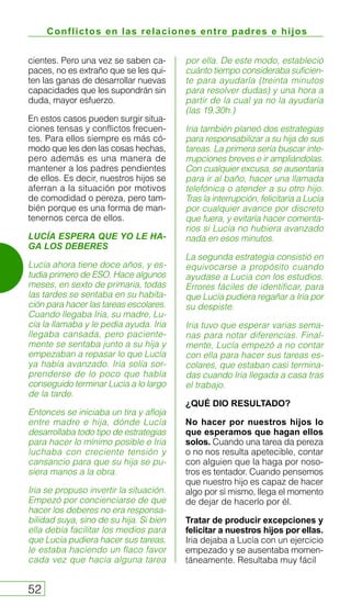 Conflictos en las relaciones entre padres e hijos
52
cientes. Pero una vez se saben ca-
paces, no es extraño que se les qui-
ten las ganas de desarrollar nuevas
capacidades que les supondrán sin
duda, mayor esfuerzo.
En estos casos pueden surgir situa-
ciones tensas y conflictos frecuen-
tes. Para ellos siempre es más có-
modo que les den las cosas hechas,
pero además es una manera de
mantener a los padres pendientes
de ellos. Es decir, nuestros hijos se
aferran a la situación por motivos
de comodidad o pereza, pero tam-
bién porque es una forma de man-
tenernos cerca de ellos.
LUCÍA ESPERA QUE YO LE HA-
GA LOS DEBERES
Lucía ahora tiene doce años, y es-
tudia primero de ESO. Hace algunos
meses, en sexto de primaria, todas
las tardes se sentaba en su habita-
ción para hacer las tareas escolares.
Cuando llegaba Iria, su madre, Lu-
cía la llamaba y le pedía ayuda. Iria
llegaba cansada, pero paciente-
mente se sentaba junto a su hija y
empezaban a repasar lo que Lucía
ya había avanzado. Iria solía sor-
prenderse de lo poco que había
conseguido terminar Lucía a lo largo
de la tarde.
Entonces se iniciaba un tira y afloja
entre madre e hija, dónde Lucía
desarrollaba todo tipo de estrategias
para hacer lo mínimo posible e Iria
luchaba con creciente tensión y
cansancio para que su hija se pu-
siera manos a la obra.
Iria se propuso invertir la situación.
Empezó por concienciarse de que
hacer los deberes no era responsa-
bilidad suya, sino de su hija. Si bien
ella debía facilitar los medios para
que Lucía pudiera hacer sus tareas,
le estaba haciendo un flaco favor
cada vez que hacía alguna tarea
por ella. De este modo, estableció
cuánto tiempo consideraba suficien-
te para ayudarla (treinta minutos
para resolver dudas) y una hora a
partir de la cual ya no la ayudaría
(las 19.30h.)
Iria también planeó dos estrategias
para responsabilizar a su hija de sus
tareas. La primera sería buscar inte-
rrupciones breves e ir ampliándolas.
Con cualquier excusa, se ausentaría
para ir al baño, hacer una llamada
telefónica o atender a su otro hijo.
Tras la interrupción, felicitaría a Lucía
por cualquier avance por discreto
que fuera, y evitaría hacer comenta-
rios si Lucía no hubiera avanzado
nada en esos minutos.
La segunda estrategia consistió en
equivocarse a propósito cuando
ayudase a Lucía con los estudios.
Errores fáciles de identificar, para
que Lucía pudiera regañar a Iria por
su despiste.
Iria tuvo que esperar varias sema-
nas para notar diferencias. Final-
mente, Lucía empezó a no contar
con ella para hacer sus tareas es-
colares, que estaban casi termina-
das cuando Iria llegada a casa tras
el trabajo.
¿QUÉ DIO RESULTADO?
No hacer por nuestros hijos lo
que esperamos que hagan ellos
solos. Cuando una tarea da pereza
o no nos resulta apetecible, contar
con alguien que la haga por noso-
tros es tentador. Cuando pensemos
que nuestro hijo es capaz de hacer
algo por sí mismo, llega el momento
de dejar de hacerlo por él.
Tratar de producir excepciones y
felicitar a nuestros hijos por ellas.
Iria dejaba a Lucía con un ejercicio
empezado y se ausentaba momen-
táneamente. Resultaba muy fácil
 