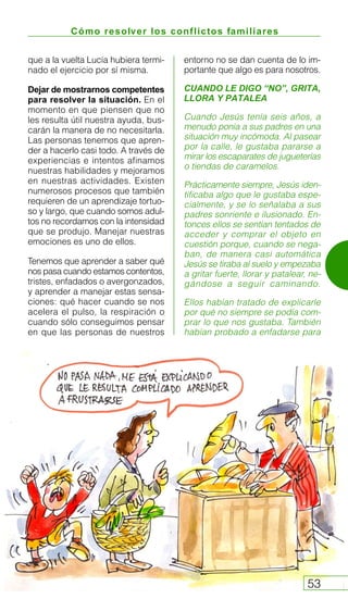 Cómo resolver los conflictos familiares
53
que a la vuelta Lucía hubiera termi-
nado el ejercicio por sí misma.
Dejar de mostrarnos competentes
para resolver la situación. En el
momento en que piensen que no
les resulta útil nuestra ayuda, bus-
carán la manera de no necesitarla.
Las personas tenemos que apren-
der a hacerlo casi todo. A través de
experiencias e intentos afinamos
nuestras habilidades y mejoramos
en nuestras actividades. Existen
numerosos procesos que también
requieren de un aprendizaje tortuo-
so y largo, que cuando somos adul-
tos no recordamos con la intensidad
que se produjo. Manejar nuestras
emociones es uno de ellos.
Tenemos que aprender a saber qué
nos pasa cuando estamos contentos,
tristes, enfadados o avergonzados,
y aprender a manejar estas sensa-
ciones: qué hacer cuando se nos
acelera el pulso, la respiración o
cuando sólo conseguimos pensar
en que las personas de nuestros
entorno no se dan cuenta de lo im-
portante que algo es para nosotros.
CUANDO LE DIGO “NO”, GRITA,
LLORA Y PATALEA
Cuando Jesús tenía seis años, a
menudo ponía a sus padres en una
situación muy incómoda. Al pasear
por la calle, le gustaba pararse a
mirar los escaparates de jugueterías
o tiendas de caramelos.
Prácticamente siempre, Jesús iden-
tificaba algo que le gustaba espe-
cialmente, y se lo señalaba a sus
padres sonriente e ilusionado. En-
tonces ellos se sentían tentados de
acceder y comprar el objeto en
cuestión porque, cuando se nega-
ban, de manera casi automática
Jesús se tiraba al suelo y empezaba
a gritar fuerte, llorar y patalear, ne-
gándose a seguir caminando.
Ellos habían tratado de explicarle
por qué no siempre se podía com-
prar lo que nos gustaba. También
habían probado a enfadarse para
 
