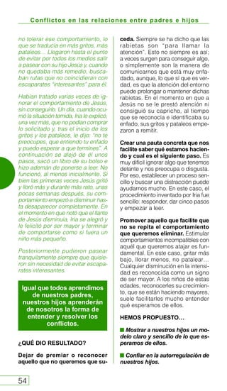 Conflictos en las relaciones entre padres e hijos
54
no tolerar ese comportamiento, lo
que se traducía en más gritos, más
pataleos… Llegaron hasta el punto
de evitar por todos los medios salir
a pasear con su hijo Jesús y, cuando
no quedaba más remedio, busca-
ban rutas que no coincidieran con
escaparates “interesantes” para él.
Habían tratado varias veces de ig-
norar el comportamiento de Jesús,
sin conseguirlo. Un día, cuando ocu-
rrió la situación temida, Iria le explicó,
una vez más, que no podían comprar
lo solicitado y, tras el inicio de los
gritos y los pataleos, le dijo: “no te
preocupes, que entiendo tu enfado
y puedo esperar a que termines”. A
continuación se alejó de él unos
pasos, sacó un libro de su bolso e
hizo ademán de ponerse a leer. No
funcionó, al menos inicialmente. Si
bien las primeras veces Jesús gritó
y lloró más y durante más rato, unas
pocas semanas después, su com-
portamiento empezó a disminuir has-
ta desaparecer completamente. En
el momento en que notó que el llanto
de Jesús disminuía, Iria se alegró y
le felicitó por ser mayor y terminar
de comportarse como si fuera un
niño más pequeño.
Posteriormente pudieron pasear
tranquilamente siempre que quisie-
ron sin necesidad de evitar escapa-
rates interesantes.
¿QUÉ DIO RESULTADO?
Dejar de premiar o reconocer
aquello que no queremos que su-
ceda. Siempre se ha dicho que las
rabietas son “para llamar la
atención”. Esto no siempre es así;
a veces surgen para conseguir algo,
o simplemente son la manera de
comunicarnos que está muy enfa-
dado, aunque, lo que sí que es ver-
dad, es que la atención del entorno
puede prolongar o mantener dichas
rabietas. En el momento en que a
Jesús no se le prestó atención ni
consiguió su capricho, al tiempo
que se reconocía e identificaba su
enfado, sus gritos y pataleos empe-
zaron a remitir.
Crear una pauta concreta que nos
facilite saber qué estamos hacien-
do y cual es el siguiente paso. Es
muy difícil ignorar algo que tenemos
delante y nos preocupa o disgusta.
Por eso, establecer un proceso sen-
cillo y buscar una distracción puede
ayudarnos mucho. En este caso, el
procedimiento inventado por Iria fue
sencillo: responder, dar cinco pasos
y empezar a leer.
Promover aquello que facilite que
no se repita el comportamiento
que queremos eliminar. Estimular
comportamientos incompatibles con
aquél que queremos atajar es fun-
damental. En este caso, gritar más
bajo, llorar menos, no patalear…
Cualquier disminución en la intensi-
dad es reconocida como un signo
de ser mayor. A los niños de estas
edades, reconocerles su crecimien-
to, que se están haciendo mayores,
suele facilitarles mucho entender
qué esperamos de ellos.
HEMOS PROPUESTO…
Mostrar a nuestros hijos un mo-
delo claro y sencillo de lo que es-
peramos de ellos.
Confiar en la autorregulación de
nuestros hijos.
Igual que todos aprendimos
de nuestros padres,
nuestros hijos aprenderán
de nosotros la forma de
entender y resolver los
conflictos.
 