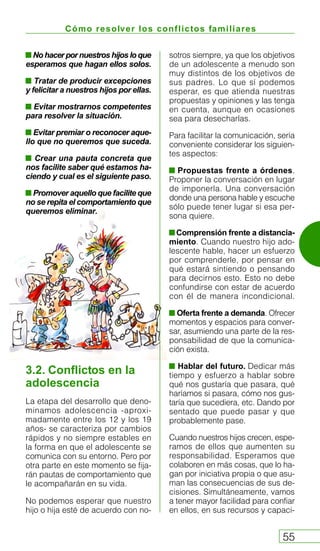 Cómo resolver los conflictos familiares
55
Nohacerpornuestroshijosloque
esperamos que hagan ellos solos.
Tratar de producir excepciones
y felicitar a nuestros hijos por ellas.
Evitar mostrarnos competentes
para resolver la situación.
Evitar premiar o reconocer aque-
llo que no queremos que suceda.
Crear una pauta concreta que
nos facilite saber qué estamos ha-
ciendo y cual es el siguiente paso.
Promover aquello que facilite que
no se repita el comportamiento que
queremos eliminar.
sotros siempre, ya que los objetivos
de un adolescente a menudo son
muy distintos de los objetivos de
sus padres. Lo que sí podemos
esperar, es que atienda nuestras
propuestas y opiniones y las tenga
en cuenta, aunque en ocasiones
sea para desecharlas.
Para facilitar la comunicación, sería
conveniente considerar los siguien-
tes aspectos:
Propuestas frente a órdenes.
Proponer la conversación en lugar
de imponerla. Una conversación
donde una persona hable y escuche
sólo puede tener lugar si esa per-
sona quiere.
Comprensión frente a distancia-
miento. Cuando nuestro hijo ado-
lescente hable, hacer un esfuerzo
por comprenderle, por pensar en
qué estará sintiendo o pensando
para decirnos esto. Esto no debe
confundirse con estar de acuerdo
con él de manera incondicional.
Oferta frente a demanda. Ofrecer
momentos y espacios para conver-
sar, asumiendo una parte de la res-
ponsabilidad de que la comunica-
ción exista.
Hablar del futuro. Dedicar más
tiempo y esfuerzo a hablar sobre
qué nos gustaría que pasara, qué
haríamos si pasara, cómo nos gus-
taría que sucediera, etc. Dando por
sentado que puede pasar y que
probablemente pase.
Cuando nuestros hijos crecen, espe-
ramos de ellos que aumenten su
responsabilidad. Esperamos que
colaboren en más cosas, que lo ha-
gan por iniciativa propia o que asu-
man las consecuencias de sus de-
cisiones. Simultáneamente, vamos
a tener mayor facilidad para confiar
en ellos, en sus recursos y capaci-
3.2. Conflictos en la
adolescencia
La etapa del desarrollo que deno-
minamos adolescencia -aproxi-
madamente entre los 12 y los 19
años- se caracteriza por cambios
rápidos y no siempre estables en
la forma en que el adolescente se
comunica con su entorno. Pero por
otra parte en este momento se fija-
rán pautas de comportamiento que
le acompañarán en su vida.
No podemos esperar que nuestro
hijo o hija esté de acuerdo con no-
 