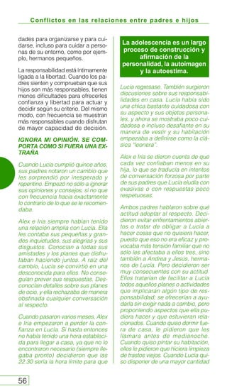 Conflictos en las relaciones entre padres e hijos
56
dades para organizarse y para cui-
darse, incluso para cuidar a perso-
nas de su entorno, como por ejem-
plo, hermanos pequeños.
La responsabilidad está íntimamente
ligada a la libertad. Cuando los pa-
dres sienten y comprueban que sus
hijos son más responsables, tienen
menos dificultades para ofrecerles
confianza y libertad para actuar y
decidir según su criterio. Del mismo
modo, con frecuencia se muestran
más responsables cuando disfrutan
de mayor capacidad de decisión.
IGNORA MI OPINIÓN. SE COM-
PORTA COMO SI FUERA UNA EX-
TRAÑA
Cuando Lucía cumplió quince años,
sus padres notaron un cambio que
les sorprendió por inesperado y
repentino. Empezó no sólo a ignorar
sus opiniones y consejos, si no que
con frecuencia hacia exactamente
lo contrario de lo que se le recomen-
daba.
Alex e Iria siempre habían tenido
una relación amplia con Lucía. Ella
les contaba sus pequeñas y gran-
des inquietudes, sus alegrías y sus
disgustos. Conocían a todas sus
amistades y los planes que disfru-
taban haciendo juntos. A raíz del
cambio, Lucía se convirtió en una
desconocida para ellos. No conse-
guían prever sus respuestas. Des-
conocían detalles sobre sus planes
de ocio, y ella rechazaba de manera
obstinada cualquier conversación
al respecto.
Cuando pasaron varios meses, Alex
e Iria empezaron a perder la con-
fianza en Lucía. Si hasta entonces
no había tenido una hora estableci-
da para llegar a casa, ya que no lo
encontraron necesario (siempre lle-
gaba pronto) decidieron que las
22.30 sería la hora límite para que
Lucía regresase. También surgieron
discusiones sobre sus responsabi-
lidades en casa. Lucía había sido
una chica bastante cuidadosa con
su aspecto y sus objetos persona-
les, y ahora se mostraba poco cui-
dadosa e incluso desafiante en su
manera de vestir y su habitación
empezaba a definirse como la clá-
sica “leonera”.
Alex e Iria se dieron cuenta de que
cada vez confiaban menos en su
hija, lo que se traducía en intentos
de conversación forzosa por parte
de sus padres que Lucía eludía con
evasivas o con respuestas poco
respetuosas.
Ambos padres hablaron sobre qué
actitud adoptar al respecto. Deci-
dieron evitar enfrentamientos abier-
tos o tratar de obligar a Lucía a
hacer cosas que no quisiera hacer,
puesto que eso no era eficaz y pro-
vocaba más tensión familiar que no
sólo les afectaba a ellos tres, sino
también a Andrea y Jesús, herma-
nos de Lucía. Pero decidieron ser
muy consecuentes con su actitud.
Ellos tratarían de facilitar a Lucía
todos aquellos planes o actividades
que implicaran algún tipo de res-
ponsabilidad; se ofrecerían a ayu-
darla sin exigir nada a cambio, pero
proponiendo aspectos que ella pu-
diera hacer y que estuvieran rela-
cionados. Cuando quiso dormir fue-
ra de casa, le pidieron que les
llamara antes de medianoche.
Cuando quiso pintar su habitación,
ellos le pidieron que hiciera limpieza
de trastos viejos. Cuando Lucía qui-
so disponer de una mayor cantidad
La adolescencia es un largo
proceso de construcción y
afirmación de la
personalidad, la autoimagen
y la autoestima.
 