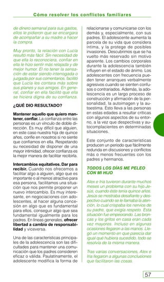 Cómo resolver los conflictos familiares
57
de dinero semanal para sus gastos,
ellos le pidieron que se encargara
de acompañar a su madre a hacer
la compra.
Muy pronto, la relación con Lucía
resultó más fácil. Sin necesidad de
que ella lo reconociera, confiar en
ella le hizo sentir más relajada y de
mejor humor. El no tener la sensa-
ción de estar siendo interrogada o
juzgada por sus comentarios, facilitó
que Lucía les contara más sobre
sus planes y sus amigos. En gene-
ral, confiar en ella facilitó que ella
se hiciera digna de su confianza.
¿QUÉ DIO RESULTADO?
Mantener aquello que quiero man-
tener, confiar. La confianza entre las
personas es un vínculo de doble di-
rección. Es muy difícil que alguien,
en este caso nuestra hija de quince
años, confíe en nosotros si no siente
que confiamos en ella. Respetando
su necesidad de disponer de una
mayor intimidad, ofrecer confianza es
la mejor manera de facilitar recibirla.
Intercambios equitativos. Dar para
recibir. Cuando nos ofrecemos a
facilitar algo a alguien, algo que es
importante o al menos atractivo para
esa persona, facilitamos una situa-
ción que nos permite proponer un
nuevo intercambio. Es muy intere-
sante, en negociaciones con ado-
lescentes, al hacer alguna conce-
sión en algo que es fundamental
para ellos, conseguir algo que sea
fundamental igualmente para los
padres. En líneas generales, ofrecer
libertad a cambio de responsabi-
lidad y viceversa.
Una de las características principa-
les de la adolescencia son las difi-
cultades para mantener una comu-
nicación que los padres consideren
eficaz o válida. Paulatinamente, el
adolescente modifica la forma de
relacionarse y comunicarse con los
demás y, especialmente, con sus
padres. El adolescente aumenta la
parcela de su vida que considera
íntima, y la protege de posibles
invasiones. Descubrimos que se ha
vuelto más reservado sin motivo
aparente. Los cambios corporales
durante la adolescencia también
influyen en el estado de ánimo. Los
adolescentes con frecuencia pue-
den tener arranques verbalmente
agresivos cuando se sienten confu-
sos o contrariados. Además, la ado-
lescencia es un largo proceso de
construcción y afirmación de la per-
sonalidad, la autoimagen y la au-
toestima. Esto lleva a las personas
en estas edades a resultar críticas
con algunos aspectos de su entor-
no, a la vez que despectivas y au-
tocomplacientes en determinadas
situaciones.
Este conjunto de características
producen un periodo que fácilmente
redunda en discusiones y conflictos
más o menos frecuentes con los
padres y hermanos.
TODOS LOS DÍAS ME PELEO
CON MI HIJO
Alex e Iria tuvieron durante muchos
meses un problema con su hijo Je-
sús, cuando éste tenía quince años.
Jesús se mostraba desafiante y des-
pectivo cuando se le llamaba la aten-
ción, lo cual crispaba los nervios de
su padre, que exigía respeto. Esta
situación fue empeorando. Las bron-
cas y los gritos en casa eran cada
vez mayores. Incluso en algunas
ocasiones llegaron a las manos. Lle-
gó un momento en que parecía dar
igual qué hubiera sucedido, todo se
resolvía de la misma manera.
Tras varias conversaciones, Alex e
Iria llegaron a algunas conclusiones
que facilitaron las cosas.
 