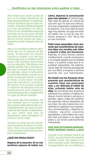 Conflictos en las relaciones entre padres e hijos
58
Alex empezó por darse cuenta de
que no le estaba resultando útil
exigir respeto gritando ni insultando.
Incluso reconoció que en esos mo-
mentos, él también faltaba al respeto
a su hijo, poniéndose a su altura.
Como no se consideraba capaz de
calmarse con su hijo cerca, decidió
que cada vez que sintiera que per-
día los nervios saldría de casa y
esperaría a estar tranquilo antes de
volver.
Alex e Iria también pudieron iden-
tificar que en la mayoría de los
casos, la discusión se iniciaba
cuando le exigían a su hijo que
hiciera algo que le costaba mucho
hacer, casi siempre relacionado
con los estudios. Decidieron que
podrían pedirle más a menudo co-
sas que le costase menos hacer;
por ejemplo, Jesús no solía poner
muchas dificultades cuando se le
pedía ayuda para poner o quitar
la mesa, o para hacer recados
fuera de casa como ir a comprar.
Así mismo, en lo sucesivo cuando
le hablaran de estudios sería de
manera puntual, poco insistente y
haciendo preguntas o sugerencias
en lugar de dando órdenes.
Tras pasar algunas semanas, los
tres notaban que el número de
discusiones había disminuido con-
siderablemente, así como la inten-
sidad de las mismas. Evidentemen-
te, aún había días que se
disgustaban, pero conseguían re-
solverlo mucho mejor.
Aunque es cierto que los resulta-
dos escolares de Jesús no mejo-
raron, Alex e Iria se sorprendieron
mucho al darse cuenta de que tam-
poco empeoraron.
¿QUÉ DIO RESULTADO?
Alejarse de la situación. Si no nos
sentimos capaces de hablar con
calma, dejemos la conversación
para más adelante. En primer lugar,
Alex dejó de aplicar un intento de
solución que no solo era ineficaz,
sino que empeoraba notablemente
la situación. Fue muy hábil el hacer
algo muy distinto; en lugar de tratar
de hablar con su hijo en ese mo-
mento, empezó a “huir” de su hijo
en ese momento.
Pedir cosas asequibles; tener pre-
sente qué características de nues-
tros hijos nos resultan más útiles
y recurrir a ellas con frecuencia.
Además, el clima familiar cambió
notablemente cuando empezaron
a no exigirle aquello que le costaba
hacer, y a pedirle cosas que le re-
sultaban asequibles. De repente,
Jesús dejó de sentirse perseguido
por sus fallos y empezó a sentirse
querido por sus habilidades.
No insistir con los fracasos; tener
presente qué características de
nuestros hijos nos preocupan
más, y ser delicado al hablar de
ellas, evitando hablar sólo de
ellas. No es extraño que durante la
adolescencia, padres y madres de-
diquen mucho tiempo y esfuerzo a
atender, vigilar y tratar de modificar
los aspectos menos deseables de
sus hijos. De esta manera los con-
vertimos en aspectos muy importan-
tes y omnipresentes, y dejamos ol-
vidados aquellos aspectos
agradables y admirables de nues-
tros hijos que pasan a un segundo
plano y se tornan prácticamente
irrelevantes.
DICE QUE ESTUDIARÁ MAÑANA,
PERO MAÑANA NUNCA LLEGA
Cuando Lucía empezó tercero de
E.S.O., su actitud hacia los estudios
cambió mucho. Sus padres no la
veían estudiar nunca. Siempre que
le preguntaban por sus deberes o
 