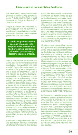 Cómo resolver los conflictos familiares
59
los exámenes, escuchaban res-
puestas evasivas y muy generales,
como “ya los he terminado”, “está
semana no tengo exámenes” o
“mañana lo haré”.
Según pasaban las semanas su
preocupación fue en aumento, y
con la primera evaluación se confir-
maron sus temores, puesto que lle-
garon muchos suspensos.
Alex e Iria trataron de hablar con
Lucía, que les dio las explicaciones
habituales: “ese profesor me tiene
manía”, “he tenido mala suerte en
los exámenes” y “en la recuperación
me lo saco sin problemas”. Alex e
Iria trataron de ayudar a Lucía pre-
guntándole con frecuencia por las
tareas, por los exámenes y por las
notas. También la apuntaron a una
academia dos tardes a la semana,
a pesar de las protestas de Lucía,
para que la ayudaran a recuperar
los suspensos. Cuando llegó la se-
gunda evaluación, la situación re-
sultó similar en lo referente a las
notas. Pero además descubrieron
que Lucía había faltado a la acade-
mia con frecuencia y varias veces
había dejado de ir a algunas clases
en el instituto. Cuando trataron de
hablar con Lucía, ella respondía a
la defensiva, negando sus ausen-
cias al principio y aferrándose a su
capacidad para tomar decisiones
después.
La situación mejoró cuando Alex e
Iria decidieron cambiar su manera
de afrontar el problema. Tras barajar
todas las alternativas que se les
ocurrieron, se dieron cuenta de que
no podían imponer la ayuda a Lucía,
puesto que si ella no quería, esa
ayuda fracasaría, como había suce-
dido con la academia. De modo
que lo primero que hicieron fue de-
cirle a Lucía que efectivamente ella
tenía una edad en la cual ellos poco
podrían ayudarla en los estudios si
ella no quería, aunque se ofrecieron
a escuchar cualquier propuesta que
ella pudiera hacerles.
Siguiendo esta misma idea, pensa-
ron que hacer frecuentes preguntas
que a ella le resultaban incómodas
no facilitaba que hablasen del tema,
de modo que padre y madre se
comprometieron a no hablar de los
estudios de Lucía sin su permiso.
Desde aquel momento, siempre que
quisieron preguntarle por ese as-
pecto, previamente le pidieron per-
miso con frases y preguntas como
“no sé si es buen momento ¿puedo
preguntarte por tus clases?” Fueron
muy habilidosos al no tratar el tema
muy a menudo, ni insistir en las
ocasiones en que Lucía descartó
hablar con ellos en ese momento.
Procuraron plantear la conversación
no como una obligación de Lucía,
sino como una necesidad de ambos
padres para estar más tranquilos.
La tensión en casa disminuyó rápi-
damente, puesto que sólo hablaron
de estudios cuando Lucía les dio
permiso. Las notas no mejoraron
con rapidez, pero cuando llegó el
verano, fue Lucía quien propuso
buscar una academia para preparar
las asignaturas que habían quedado
pendientes para septiembre. Con
el paso de los meses, Lucía se res-
ponsabilizó de sus estudios, y no
era extraño que fuera ella quien
sacara el tema para hablarlo con
sus padres.
Cuando los padres sienten
que sus hijos son más
responsables, resulta más
fácil ofrecerles confianza
y libertad para actuar y
decidir según su criterio.
 