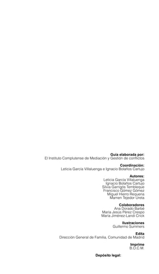 Guía elaborada por:
El Instituto Complutense de Mediación y Gestión de conflictos
Coordinación:
Leticia García Villaluenga e Ignacio Bolaños Cartujo
Autores:
Leticia García Villaluenga
Ignacio Bolaños Cartujo
Silvia Garrigós Tembleque
Francisco Gómez Gómez
Miguel Hierro Requena
Mamen Tejedor Ureta
Colaboradores
Ana Dorado Barbé
María Jesús Pérez Crespo
María Jiménez-Landi Crick
Ilustraciones
Guillermo Summers
Edita
Dirección General de Familia, Comunidad de Madrid
Imprime
B.O.C.M.
Depósito legal: M-5.154-2008
 