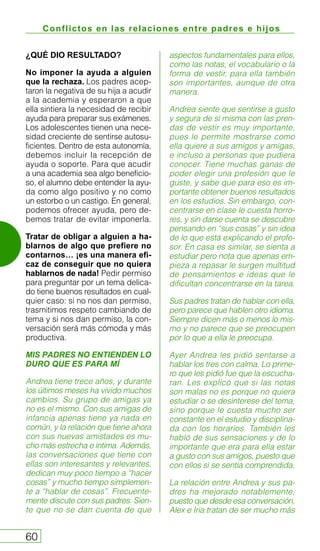Conflictos en las relaciones entre padres e hijos
60
¿QUÉ DIO RESULTADO?
No imponer la ayuda a alguien
que la rechaza. Los padres acep-
taron la negativa de su hija a acudir
a la academia y esperaron a que
ella sintiera la necesidad de recibir
ayuda para preparar sus exámenes.
Los adolescentes tienen una nece-
sidad creciente de sentirse autosu-
ficientes. Dentro de esta autonomía,
debemos incluir la recepción de
ayuda o soporte. Para que acudir
a una academia sea algo beneficio-
so, el alumno debe entender la ayu-
da como algo positivo y no como
un estorbo o un castigo. En general,
podemos ofrecer ayuda, pero de-
bemos tratar de evitar imponerla.
Tratar de obligar a alguien a ha-
blarnos de algo que prefiere no
contarnos… ¡es una manera efi-
caz de conseguir que no quiera
hablarnos de nada! Pedir permiso
para preguntar por un tema delica-
do tiene buenos resultados en cual-
quier caso: si no nos dan permiso,
trasmitimos respeto cambiando de
tema y si nos dan permiso, la con-
versación será más cómoda y más
productiva.
MIS PADRES NO ENTIENDEN LO
DURO QUE ES PARA MÍ
Andrea tiene trece años, y durante
los últimos meses ha vivido muchos
cambios. Su grupo de amigas ya
no es el mismo. Con sus amigas de
infancia apenas tiene ya nada en
común, y la relación que tiene ahora
con sus nuevas amistades es mu-
cho más estrecha e íntima. Además,
las conversaciones que tiene con
ellas son interesantes y relevantes,
dedican muy poco tiempo a “hacer
cosas” y mucho tiempo simplemen-
te a “hablar de cosas”. Frecuente-
mente discute con sus padres. Sien-
te que no se dan cuenta de que
aspectos fundamentales para ellos,
como las notas, el vocabulario o la
forma de vestir, para ella también
son importantes, aunque de otra
manera.
Andrea siente que sentirse a gusto
y segura de sí misma con las pren-
das de vestir es muy importante,
pues le permite mostrarse como
ella quiere a sus amigos y amigas,
e incluso a personas que pudiera
conocer. Tiene muchas ganas de
poder elegir una profesión que le
guste, y sabe que para eso es im-
portante obtener buenos resultados
en los estudios. Sin embargo, con-
centrarse en clase le cuesta horro-
res, y sin darse cuenta se descubre
pensando en “sus cosas” y sin idea
de lo que está explicando el profe-
sor. En casa es similar, se sienta a
estudiar pero nota que apenas em-
pieza a repasar le surgen multitud
de pensamientos e ideas que le
dificultan concentrarse en la tarea.
Sus padres tratan de hablar con ella,
pero parece que hablen otro idioma.
Siempre dicen más o menos lo mis-
mo y no parece que se preocupen
por lo que a ella le preocupa.
Ayer Andrea les pidió sentarse a
hablar los tres con calma. Lo prime-
ro que les pidió fue que la escucha-
ran. Les explicó que si las notas
son malas no es porque no quiera
estudiar o se desinterese del tema,
sino porque le cuesta mucho ser
constante en el estudio y disciplina-
da con los horarios. También les
habló de sus sensaciones y de lo
importante que era para ella estar
a gusto con sus amigos, puesto que
con ellos sí se sentía comprendida.
La relación entre Andrea y sus pa-
dres ha mejorado notablemente,
puesto que desde esa conversación,
Alex e Iria tratan de ser mucho más
 