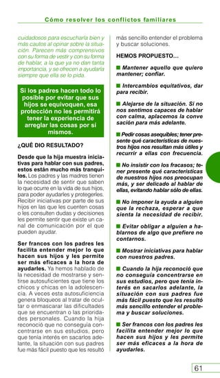 Cómo resolver los conflictos familiares
61
cuidadosos para escucharla bien y
más cautos al opinar sobre la situa-
ción. Parecen más comprensivos
con su forma de vestir y con su forma
de hablar, a la que ya no dan tanta
importancia, y se ofrecen a ayudarla
siempre que ella se lo pida.
¿QUÉ DIO RESULTADO?
Desde que la hija muestra inicia-
tivas para hablar con sus padres,
estos están mucho más tranqui-
los. Los padres y las madres tienen
la necesidad de sentir que saben
lo que ocurre en la vida de sus hijos,
para poder ayudarles y protegerles.
Recibir iniciativas por parte de sus
hijos en las que les cuenten cosas
o les consulten dudas y decisiones
les permite sentir que existe un ca-
nal de comunicación por el que
pueden ayudar.
Ser francos con los padres les
facilita entender mejor lo que
hacen sus hijos y les permite
ser más eficaces a la hora de
ayudarles. Ya hemos hablado de
la necesidad de mostrarse y sen-
tirse autosuficientes que tiene los
chicos y chicas en la adolescen-
cia. A veces esta autosuficiencia
genera bloqueos al tratar de ocul-
tar o enmascarar las dificultades
que se encuentran o las priorida-
des personales. Cuando la hija
reconoció que no conseguía con-
centrarse en sus estudios, pero
que tenía interés en sacarlos ade-
lante, la situación con sus padres
fue más fácil puesto que les resultó
más sencillo entender el problema
y buscar soluciones.
HEMOS PROPUESTO…
Mantener aquello que quiero
mantener; confiar.
Intercambios equitativos, dar
para recibir.
Alejarse de la situación. Si no
nos sentimos capaces de hablar
con calma, aplacemos la conve
sación para más adelante.
Pedir cosas asequibles; tener pre-
sente qué características de nues-
tros hijos nos resultan más útiles y
recurrir a ellas con frecuencia.
No insistir con los fracasos; te-
ner presente qué características
de nuestros hijos nos preocupan
más, y ser delicado al hablar de
ellas, evitando hablar sólo de ellas.
No imponer la ayuda a alguien
que la rechaza, esperar a que
sienta la necesidad de recibir.
Evitar obligar a alguien a ha-
blarnos de algo que prefiere no
contarnos.
Mostrar iniciativas para hablar
con nuestros padres.
Cuando la hija reconoció que
no conseguía concentrarse en
sus estudios, pero que tenía in-
terés en sacarlos adelante, la
situación con sus padres fue
más fácil puesto que les resultó
más sencillo entender el proble-
ma y buscar soluciones.
Ser francos con los padres les
facilita entender mejor lo que
hacen sus hijos y les permite
ser más eficaces a la hora de
ayudarles.
Si los padres hacen todo lo
posible por evitar que sus
hijos se equivoquen, esa
protección no les permitirá
tener la experiencia de
arreglar las cosas por sí
mismos.
 