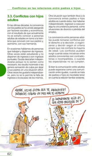 Conflictos en las relaciones entre padres e hijos
62
3.3. Conflictos con hijos
adultos
En las últimas décadas, la convivencia
conlospadressehavenidoalargando
por factores sociales y económicos,
con el resultado de que actualmente
no es extraño conocer a personas
adultas de edades en torno a la trein-
tena que conviven con sus padres y,
asimismo, con sus hermanos.
En ocasiones hablamos de personas
que trabajan y disponen de ingresos.
Otras veces están estudiando y no
disponen de ingresos o son ingresos
puntuales. Quizás descartan indepen-
dizarse porque no lo sienten como
necesario, les resulta incómodo o les
genera sensación de culpa por dejar
a sus padres en una situación difícil.
Otras veces les gustaría independizar-
se, pero no se lo permite la falta de
ingresos o la escasez de los mismos.
Otra situación que también lleva a la
convivencia entres padres e hijos
adultos es cuando éstos, tras haberse
independizado, regresan a casa por
alguna circunstancia personal, como
situaciones de divorcio o pérdida del
empleo.
La convivencia entre personas adul-
tas puede tornarse conflictiva por
el derecho a la decisión, a organi-
zarse y decidir según el criterio
propio que nos confiere la mayoría
de edad. Los conflictos pueden
surgir cuando estas iniciativas entre
adultos convivientes son contradic-
torias o incompatibles, o cuando
las expectativas no se cumplen.
Si bien la comunicación entre adultos
puede esperarse como una comuni-
cación entre iguales, cuando se trata
de padres e hijos es inevitable tener
en cuenta la relación familiar existente.
 