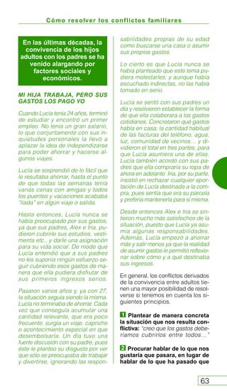 Cómo resolver los conflictos familiares
63
MI HIJA TRABAJA, PERO SUS
GASTOS LOS PAGO YO
Cuando Lucía tenía 24 años, terminó
de estudiar y encontró un primer
empleo. No tenía un gran salario,
lo que conjuntamente con sus in-
quietudes personales la llevó a
aplazar la idea de independizarse
para poder ahorrar y hacerse al-
gunos viajes.
Lucía se sorprendió de lo fácil que
le resultaba ahorrar, hasta el punto
de que todas las semanas tenía
varias cenas con amigas y todos
los puentes y vacaciones acababa
“liada” en algún viaje o salida.
Hasta entonces, Lucía nunca se
había preocupado por sus gastos,
ya que sus padres, Alex e Iria, pu-
dieron cubrirle sus estudios, vesti-
menta etc., y darle una asignación
para su vida social. De modo que
Lucía entendió que a sus padres
no les suponía ningún esfuerzo se-
guir cubriendo esos gastos de ma-
nera que ella pudiera disfrutar de
sus primeros ingresos serios.
Pasaron varios años y, ya con 27,
la situación seguía siendo la misma.
Lucía no terminaba de ahorrar. Cada
vez que conseguía acumular una
cantidad relevante, que era poco
frecuente, surgía un viaje, capricho
o acontecimiento especial en que
desembolsarla. Un día tuvo una
fuerte discusión con su padre, pues
éste le planteo su disgusto por ver
que sólo se preocupaba de trabajar
y divertirse, ignorando las respon-
sabilidades propias de su edad
como buscarse una casa o asumir
sus propios gastos.
Lo cierto es que Lucía nunca se
había planteado que este tema pu-
diera molestarles; y aunque había
escuchado indirectas, no las había
tomado en serio.
Lucía se sentó con sus padres un
día y resolvieron establecer la forma
de que ella colaborara a los gastos
cotidianos. Concretaron qué gastos
había en casa; la cantidad habitual
de las facturas del teléfono, agua,
luz, comunidad de vecinos… y di-
vidieron el total en tres partes, para
que Lucía asumiera una de ellas.
Lucía también acordó con sus pa-
dres que ella compraría su ropa de
ahora en adelante. Iria, por su parte,
insistió en rechazar cualquier apor-
tación de Lucía destinada a la com-
pra, pues sentía que era su parcela
y prefería mantenerla para sí misma.
Desde entonces Alex e Iria se sin-
tieron mucho más satisfechos de la
situación, puesto que Lucía ya asu-
mía algunas responsabilidades.
Además, Lucía empezó a ahorrar
más y salir menos ya que la realidad
de asumir gastos le permitió reflexio-
nar sobre cómo y a qué destinaba
sus ingresos.
En general, los conflictos derivados
de la convivencia entre adultos tie-
nen una mayor posibilidad de resol-
verse si tenemos en cuenta los si-
guientes principios.
Plantear de manera concreta
la situación que nos resulta con-
flictiva: “creo que los gastos debe-
ríamos cubrirlos entre todos…”
Procurar hablar de lo que nos
gustaría que pasara, en lugar de
hablar de lo que ha pasado que
En las últimas décadas, la
convivencia de los hijos
adultos con los padres se ha
venido alargando por
factores sociales y
económicos.
 