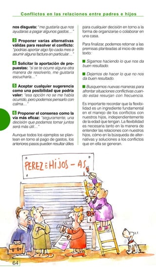 Conflictos en las relaciones entre padres e hijos
64
nos disgusta: “me gustaría que nos
ayudaras a pagar algunos gastos…”
Proponer varias alternativas
válidas para resolver el conflicto:
“podrías aportar algo fijo cada mes o
asumir alguna factura en particular…”
Solicitar la aportación de pro-
puestas: “si se te ocurre alguna otra
manera de resolverlo, me gustaría
escucharla…”
Aceptar cualquier sugerencia
como una posibilidad que podría
valer: “esa opción no se me había
ocurrido, pero podemos pensarlo con
calma…”
Proponer el consenso como la
vía más eficaz: “seguramente, una
decisión que podamos tomar juntos
será más útil…”
Aunque todos los ejemplos se plan-
tean en torno al pago de gastos, los
anteriores pasos pueden resultar útiles
para cualquier decisión en torno a la
forma de organizarse o colaborar en
una casa.
Para finalizar, podemos retornar a las
premisas planteadas al inicio de este
texto:
Sigamos haciendo lo que nos da
buen resultado.
Dejemos de hacer lo que no nos
da buen resultado.
Busquemos nuevas maneras para
afrontar situaciones conflictivas cuan-
do estas resurjan con frecuencia.
Es importante recordar que la flexibi-
lidad es un ingrediente fundamental
en el manejo de los conflictos con
nuestros hijos, independientemente
de la edad que tengan. La flexibilidad
es necesaria tanto en la manera de
entender las relaciones con nuestros
hijos, cómo en la búsqueda de alter-
nativas y soluciones a los conflictos
que en ella se generan.
 