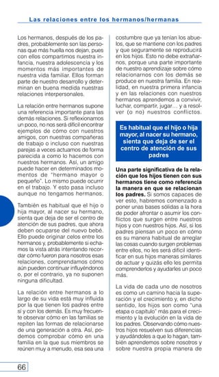 Las relaciones entre los hermanos/hermanas
66
Los hermanos, después de los pa-
dres, probablemente son las perso-
nas que más huella nos dejan, pues
con ellos compartimos nuestra in-
fancia, nuestra adolescencia y los
momentos más importantes de
nuestra vida familiar. Ellos forman
parte de nuestro desarrollo y deter-
minan en buena medida nuestras
relaciones interpersonales.
La relación entre hermanos supone
una referencia importante para las
demás relaciones. Si reflexionamos
un poco, no nos será difícil encontrar
ejemplos de cómo con nuestros
amigos, con nuestras compañeras
de trabajo o incluso con nuestras
parejas a veces actuamos de forma
parecida a como lo hacemos con
nuestros hermanos. Así, un amigo
puede hacer en determinados mo-
mentos de “hermano mayor o
pequeño”. Lo mismo puede ocurrir
en el trabajo. Y esto pasa incluso
aunque no tengamos hermanos.
También es habitual que el hijo o
hija mayor, al nacer su hermano,
sienta que deja de ser el centro de
atención de sus padres, que ahora
deben ocuparse del nuevo bebé.
Ello puede originar celos entre los
hermanos y, probablemente si echa-
mos la vista atrás intentando recor-
dar cómo fueron para nosotros esas
relaciones, comprendamos cómo
aún pueden continuar influyéndonos
o, por el contrario, ya no suponen
ninguna dificultad.
La relación entre hermanos a lo
largo de su vida está muy influida
por la que tienen los padres entre
sí y con los demás. Es muy frecuen-
te observar cómo en las familias se
repiten las formas de relacionarse
de una generación a otra. Así, po-
demos comprobar cómo en una
familia en la que sus miembros se
reúnen muy a menudo, esa sea una
costumbre que ya tenían los abue-
los, que se mantiene con los padres
y que seguramente se reproducirá
en los hijos. Esto no debe extrañar-
nos, porque una parte importante
de nuestro aprendizaje sobre cómo
relacionarnos con los demás se
produce en nuestra familia. En rea-
lidad, en nuestra primera infancia
y en las relaciones con nuestros
hermanos aprendemos a convivir,
luchar, compartir, jugar… y a resol-
ver (o no) nuestros conflictos.
Una parte significativa de la rela-
ción que los hijos tienen con sus
hermanos tiene como referencia
la manera en que se relacionan
los padres. Si somos capaces de
ver esto, habremos comenzado a
poner unas bases sólidas a la hora
de poder afrontar o asumir los con-
flictos que surgen entre nuestros
hijos y con nuestros hijos. Así, si los
padres piensan un poco en cómo
es su manera habitual de arreglar
las cosas cuando surgen problemas
entre ellos, no les será difícil identi-
ficar en sus hijos maneras similares
de actuar y quizás ello les permita
comprenderlos y ayudarles un poco
más.
La vida de cada uno de nosotros
es como un camino hacia la supe-
ración y el crecimiento y, en dicho
sentido, los hijos son como “una
etapa o capítulo” más para el creci-
miento y la evolución en la vida de
los padres. Observando cómo nues-
tros hijos resuelven sus diferencias
y ayudándoles a que lo hagan, tam-
bién aprendemos sobre nosotros y
sobre nuestra propia manera de
Es habitual que el hijo o hija
mayor, al nacer su hermano,
sienta que deja de ser el
centro de atención de sus
padres
 