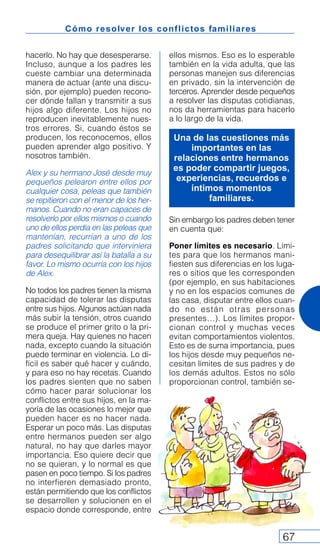 Cómo resolver los conflictos familiares
67
hacerlo. No hay que desesperarse.
Incluso, aunque a los padres les
cueste cambiar una determinada
manera de actuar (ante una discu-
sión, por ejemplo) pueden recono-
cer dónde fallan y transmitir a sus
hijos algo diferente. Los hijos no
reproducen inevitablemente nues-
tros errores. Si, cuando éstos se
producen, los reconocemos, ellos
pueden aprender algo positivo. Y
nosotros también.
Alex y su hermano José desde muy
pequeños pelearon entre ellos por
cualquier cosa, peleas que también
se repitieron con el menor de los her-
manos. Cuando no eran capaces de
resolverlo por ellos mismos o cuando
uno de ellos perdía en las peleas que
mantenían, recurrían a uno de los
padres solicitando que interviniera
para desequilibrar así la batalla a su
favor. Lo mismo ocurría con los hijos
de Alex.
No todos los padres tienen la misma
capacidad de tolerar las disputas
entre sus hijos. Algunos actúan nada
más subir la tensión, otros cuando
se produce el primer grito o la pri-
mera queja. Hay quienes no hacen
nada, excepto cuando la situación
puede terminar en violencia. Lo di-
fícil es saber qué hacer y cuándo,
y para eso no hay recetas. Cuando
los padres sienten que no saben
cómo hacer parar solucionar los
conflictos entre sus hijos, en la ma-
yoría de las ocasiones lo mejor que
pueden hacer es no hacer nada.
Esperar un poco más. Las disputas
entre hermanos pueden ser algo
natural, no hay que darles mayor
importancia. Eso quiere decir que
no se quieran, y lo normal es que
pasen en poco tiempo. Si los padres
no interfieren demasiado pronto,
están permitiendo que los conflictos
se desarrollen y solucionen en el
espacio donde corresponde, entre
ellos mismos. Eso es lo esperable
también en la vida adulta, que las
personas manejen sus diferencias
en privado, sin la intervención de
terceros. Aprender desde pequeños
a resolver las disputas cotidianas,
nos da herramientas para hacerlo
a lo largo de la vida.
Sin embargo los padres deben tener
en cuenta que:
Poner límites es necesario. Lími-
tes para que los hermanos mani-
fiesten sus diferencias en los luga-
res o sitios que les corresponden
(por ejemplo, en sus habitaciones
y no en los espacios comunes de
las casa, disputar entre ellos cuan-
do no están otras personas
presentes…). Los límites propor-
cionan control y muchas veces
evitan comportamientos violentos.
Esto es de suma importancia, pues
los hijos desde muy pequeños ne-
cesitan límites de sus padres y de
los demás adultos. Estos no sólo
proporcionan control, también se-
Una de las cuestiones más
importantes en las
relaciones entre hermanos
es poder compartir juegos,
experiencias, recuerdos e
íntimos momentos
familiares.
 