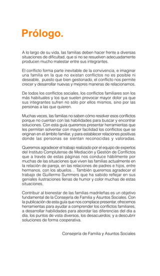 Prólogo.
A lo largo de su vida, las familias deben hacer frente a diversas
situaciones de dificultad, que si no se resuelven adecuadamente
producen mucho malestar entre sus integrantes.
El conflicto forma parte inevitable de la convivencia, e imaginar
una familia en la que no existan conflictos no es posible ni
deseable, puesto que bien gestionado, el conflicto nos permite
crecer y desarrollar nuevas y mejores maneras de relacionarnos.
De todos los conflictos sociales, los conflictos familiares son los
más habituales y los que suelen provocar mayor dolor ya que
sus integrantes sufren no sólo por ellos mismos, sino por las
personas a las que quieren.
Muchas veces, las familias no saben cómo resolver esos conflictos
porque no cuentan con las habilidades para buscar y encontrar
soluciones. Con esta guía queremos presentar herramientas que
les permitan solventar con mayor facilidad los conflictos que se
originan en el ámbito familiar, y para establecer relaciones positivas
donde las personas se sientan reconocidas y valoradas.
Queremos agradecer el trabajo realizado por el equipo de expertos
del Instituto Complutense de Mediación y Gestión de Conflictos
que a través de estas páginas nos conduce hábilmente por
muchas de las situaciones que viven las familias actualmente en
la relación de pareja, en las relaciones de padres e hijos, entre
hermanos, con los abuelos… También queremos agradecer el
trabajo de Guillermo Summers que ha sabido reflejar en sus
geniales ilustraciones llenas de humor y color muchas de estas
situaciones.
Contribuir al bienestar de las familias madrileñas es un objetivo
fundamental de la Consejería de Familia y Asuntos Sociales. Con
la publicación de esta guía que nos complace presentar, ofrecemos
herramientas para ayudar a comprender los conflictos familiares,
a desarrollar habilidades para abordar las diferencias del día a
día, los puntos de vista diversos, los desacuerdos; y a descubrir
soluciones de forma cooperativa.
Consejería de Familia y Asuntos Sociales
 