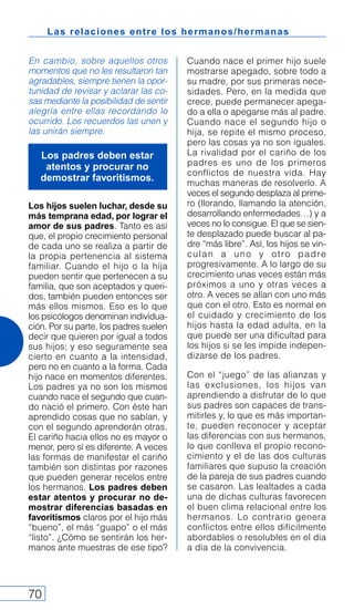 Las relaciones entre los hermanos/hermanas
70
En cambio, sobre aquellos otros
momentos que no les resultaron tan
agradables, siempre tienen la opor-
tunidad de revisar y aclarar las co-
sas mediante la posibilidad de sentir
alegría entre ellas recordando lo
ocurrido. Los recuerdos las unen y
las unirán siempre.
Los hijos suelen luchar, desde su
más temprana edad, por lograr el
amor de sus padres. Tanto es así
que, el propio crecimiento personal
de cada uno se realiza a partir de
la propia pertenencia al sistema
familiar. Cuando el hijo o la hija
pueden sentir que pertenecen a su
familia, que son aceptados y queri-
dos, también pueden entonces ser
más ellos mismos. Eso es lo que
los psicólogos denominan individua-
ción. Por su parte, los padres suelen
decir que quieren por igual a todos
sus hijos; y eso seguramente sea
cierto en cuanto a la intensidad,
pero no en cuanto a la forma. Cada
hijo nace en momentos diferentes.
Los padres ya no son los mismos
cuando nace el segundo que cuan-
do nació el primero. Con éste han
aprendido cosas que no sabían, y
con el segundo aprenderán otras.
El cariño hacia ellos no es mayor o
menor, pero sí es diferente. A veces
las formas de manifestar el cariño
también son distintas por razones
que pueden generar recelos entre
los hermanos. Los padres deben
estar atentos y procurar no de-
mostrar diferencias basadas en
favoritismos claros por el hijo más
“bueno”, el más “guapo” o el más
“listo”. ¿Cómo se sentirán los her-
manos ante muestras de ese tipo?
Cuando nace el primer hijo suele
mostrarse apegado, sobre todo a
su madre, por sus primeras nece-
sidades. Pero, en la medida que
crece, puede permanecer apega-
do a ella o apegarse más al padre.
Cuando nace el segundo hijo o
hija, se repite el mismo proceso,
pero las cosas ya no son iguales.
La rivalidad por el cariño de los
padres es uno de los primeros
conflictos de nuestra vida. Hay
muchas maneras de resolverlo. A
veces el segundo desplaza al prime-
ro (llorando, llamando la atención,
desarrollando enfermedades…) y a
veces no lo consigue. El que se sien-
te desplazado puede buscar al pa-
dre “más libre”. Así, los hijos se vin-
culan a uno y otro padre
progresivamente. A lo largo de su
crecimiento unas veces están más
próximos a uno y otras veces a
otro. A veces se alían con uno más
que con el otro. Esto es normal en
el cuidado y crecimiento de los
hijos hasta la edad adulta, en la
que puede ser una dificultad para
los hijos si se les impide indepen-
dizarse de los padres.
Con el “juego” de las alianzas y
las exclusiones, los hijos van
aprendiendo a disfrutar de lo que
sus padres son capaces de trans-
mitirles y, lo que es más importan-
te, pueden reconocer y aceptar
las diferencias con sus hermanos,
lo que conlleva el propio recono-
cimiento y el de las dos culturas
familiares que supuso la creación
de la pareja de sus padres cuando
se casaron. Las lealtades a cada
una de dichas culturas favorecen
el buen clima relacional entre los
hermanos. Lo contrario genera
conflictos entre ellos difícilmente
abordables o resolubles en el día
a día de la convivencia.
Los padres deben estar
atentos y procurar no
demostrar favoritismos.
 