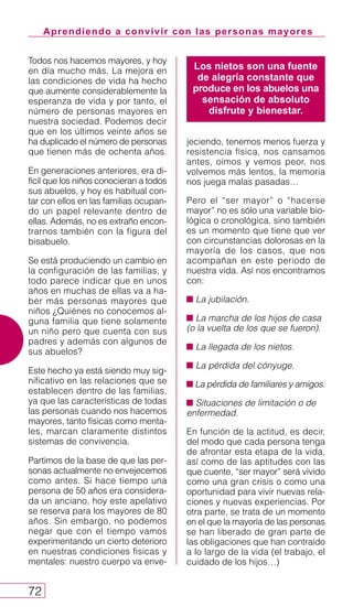 Aprendiendo a convivir con las personas mayores
72
Todos nos hacemos mayores, y hoy
en día mucho más. La mejora en
las condiciones de vida ha hecho
que aumente considerablemente la
esperanza de vida y por tanto, el
número de personas mayores en
nuestra sociedad. Podemos decir
que en los últimos veinte años se
ha duplicado el número de personas
que tienen más de ochenta años.
En generaciones anteriores, era di-
fícil que los niños conocieran a todos
sus abuelos, y hoy es habitual con-
tar con ellos en las familias ocupan-
do un papel relevante dentro de
ellas. Además, no es extraño encon-
trarnos también con la figura del
bisabuelo.
Se está produciendo un cambio en
la configuración de las familias, y
todo parece indicar que en unos
años en muchas de ellas va a ha-
ber más personas mayores que
niños ¿Quiénes no conocemos al-
guna familia que tiene solamente
un niño pero que cuenta con sus
padres y además con algunos de
sus abuelos?
Este hecho ya está siendo muy sig-
nificativo en las relaciones que se
establecen dentro de las familias,
ya que las características de todas
las personas cuando nos hacemos
mayores, tanto físicas como menta-
les, marcan claramente distintos
sistemas de convivencia.
Partimos de la base de que las per-
sonas actualmente no envejecemos
como antes. Si hace tiempo una
persona de 50 años era considera-
da un anciano, hoy este apelativo
se reserva para los mayores de 80
años. Sin embargo, no podemos
negar que con el tiempo vamos
experimentando un cierto deterioro
en nuestras condiciones físicas y
mentales: nuestro cuerpo va enve-
jeciendo, tenemos menos fuerza y
resistencia física, nos cansamos
antes, oímos y vemos peor, nos
volvemos más lentos, la memoria
nos juega malas pasadas…
Pero el “ser mayor” o “hacerse
mayor” no es sólo una variable bio-
lógica o cronológica, sino también
es un momento que tiene que ver
con circunstancias dolorosas en la
mayoría de los casos, que nos
acompañan en este periodo de
nuestra vida. Así nos encontramos
con:
La jubilación.
La marcha de los hijos de casa
(o la vuelta de los que se fueron).
La llegada de los nietos.
La pérdida del cónyuge.
La pérdida de familiares y amigos.
Situaciones de limitación o de
enfermedad.
En función de la actitud, es decir,
del modo que cada persona tenga
de afrontar esta etapa de la vida,
así como de las aptitudes con las
que cuente, “ser mayor” será vivido
como una gran crisis o como una
oportunidad para vivir nuevas rela-
ciones y nuevas experiencias. Por
otra parte, se trata de un momento
en el que la mayoría de las personas
se han liberado de gran parte de
las obligaciones que han contraído
a lo largo de la vida (el trabajo, el
cuidado de los hijos…)
Los nietos son una fuente
de alegría constante que
produce en los abuelos una
sensación de absoluto
disfrute y bienestar.
 