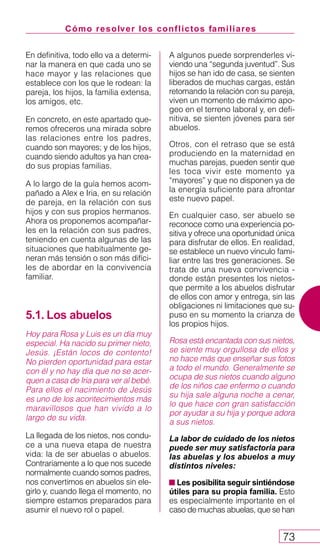 Cómo resolver los conflictos familiares
73
En definitiva, todo ello va a determi-
nar la manera en que cada uno se
hace mayor y las relaciones que
establece con los que le rodean: la
pareja, los hijos, la familia extensa,
los amigos, etc.
En concreto, en este apartado que-
remos ofreceros una mirada sobre
las relaciones entre los padres,
cuando son mayores; y de los hijos,
cuando siendo adultos ya han crea-
do sus propias familias.
A lo largo de la guía hemos acom-
pañado a Alex e Iria, en su relación
de pareja, en la relación con sus
hijos y con sus propios hermanos.
Ahora os proponemos acompañar-
les en la relación con sus padres,
teniendo en cuenta algunas de las
situaciones que habitualmente ge-
neran más tensión o son más difíci-
les de abordar en la convivencia
familiar.
5.1. Los abuelos
Hoy para Rosa y Luis es un día muy
especial. Ha nacido su primer nieto,
Jesús. ¡Están locos de contento!
No pierden oportunidad para estar
con él y no hay día que no se acer-
quen a casa de Iria para ver al bebé.
Para ellos el nacimiento de Jesús
es uno de los acontecimientos más
maravillosos que han vivido a lo
largo de su vida.
La llegada de los nietos, nos condu-
ce a una nueva etapa de nuestra
vida: la de ser abuelas o abuelos.
Contrariamente a lo que nos sucede
normalmente cuando somos padres,
nos convertimos en abuelos sin ele-
girlo y, cuando llega el momento, no
siempre estamos preparados para
asumir el nuevo rol o papel.
A algunos puede sorprenderles vi-
viendo una “segunda juventud”. Sus
hijos se han ido de casa, se sienten
liberados de muchas cargas, están
retomando la relación con su pareja,
viven un momento de máximo apo-
geo en el terreno laboral y, en defi-
nitiva, se sienten jóvenes para ser
abuelos.
Otros, con el retraso que se está
produciendo en la maternidad en
muchas parejas, pueden sentir que
les toca vivir este momento ya
“mayores” y que no disponen ya de
la energía suficiente para afrontar
este nuevo papel.
En cualquier caso, ser abuelo se
reconoce como una experiencia po-
sitiva y ofrece una oportunidad única
para disfrutar de ellos. En realidad,
se establece un nuevo vínculo fami-
liar entre las tres generaciones. Se
trata de una nueva convivencia -
donde están presentes los nietos-
que permite a los abuelos disfrutar
de ellos con amor y entrega, sin las
obligaciones ni limitaciones que su-
puso en su momento la crianza de
los propios hijos.
Rosa está encantada con sus nietos,
se siente muy orgullosa de ellos y
no hace más que enseñar sus fotos
a todo el mundo. Generalmente se
ocupa de sus nietos cuando alguno
de los niños cae enfermo o cuando
su hija sale alguna noche a cenar,
lo que hace con gran satisfacción
por ayudar a su hija y porque adora
a sus nietos.
La labor de cuidado de los nietos
puede ser muy satisfactoria para
las abuelas y los abuelos a muy
distintos niveles:
Les posibilita seguir sintiéndose
útiles para su propia familia. Esto
es especialmente importante en el
caso de muchas abuelas, que se han
 