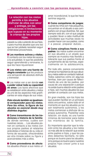 Aprendiendo a convivir con las personas mayores
74
pasado su vida cuidando de sus hijos,
o para muchos abuelos que una vez
que se han jubilado necesitan seguir
sintiéndose provechosos.
Les mantiene activos y vitales.
El contacto con los nietos les acerca
a la actualidad, lo que les posibilita
seguir aprendiendo y renovarse, lo
que les hace rejuvenecer.
Los nietos son una fuente de
alegría constante que les produce
una sensación de absoluto disfrute
y bienestar.
Los nietos van a ser donde van
a poder volcar toda su capacidad
de amor. Los lazos afectivos que
se establecen entre abuelos y nietos
es uno de los aspectos más gratifi-
cantes en esta etapa de sus vidas.
Este vínculo también es igualmen-
te enriquecedor para los nietos.
Para los niños, la figura de los
abuelos es esencial desde muy
distintos ángulos:
Como transmisores de las tra-
diciones e historia de la familia:
de dónde venimos, cuáles son
nuestras raíces…. Los abuelos po-
nen en contacto a los nietos con
sus propios padres al relatarles
anécdotas e historias de su vida en
forma de recuerdo, ofreciéndoles
así otra mirada sobre su figura y
acercándoles más a ellos.
Como proveedores de afecto:
los abuelos ofrecen a sus nietos un
amor incondicional, lo que les hace
sentirse seguros.
Como compañeros de juegos:
cuando los niños son más pequeños,
encuentran en el abuelo a ese com-
pañero con el que divertirse, fiel, que
siempre está ahí, con el que juegan
y pueden llevar a cabo multitud de
actividades que muchas veces no
pueden hacer con sus padres, como
ir a pescar, preparar dulces….
Como cómplices frente a sus
padres: los nietos suelen encontrar
en sus abuelos a un aliado que
siempre se muestra más flexible y
tolerante que sus padres frente al
cumplimiento de las normas, espe-
cialmente en la adolescencia.
Por todo ello, parece conveniente
remarcar la importancia de que abue-
los y nietos estén en contacto habitual.
Todos sabemos cómo en algunas
familias, bien por causa de falleci-
miento de uno de los padres, por
causa de una separación o porque
no existe buena relación entre padres
e hijos, son muchos abuelos los que
pierden el contacto con sus nietos.
En gran medida, son los hijos los
que pueden facilitar en un principio
estos encuentros, sobre todo en el
momento en que los abuelos ya no
son totalmente autónomos, y los
nietos comienzan a disfrutar de su
propia autonomía. Posibilitar esta
relación, sin duda, es una fuente
inmensa de bienestar para todos
los miembros de la familia.
Es importante apuntar que la rela-
ción entre los abuelos y los nietos
va más allá de la relación que exista
entre padres e hijos, y que los pa-
dres debemos facilitarla, no sólo
porque es bueno para los abuelos,
sino porque es bueno para nuestros
propios hijos crecer junto a sus
abuelos.
La relación con los nietos
permite a los abuelos
disfrutar de ellos con amor
y entrega, sin las
obligaciones ni limitaciones
que supuso en su momento
la crianza de los propios
hijos.
 