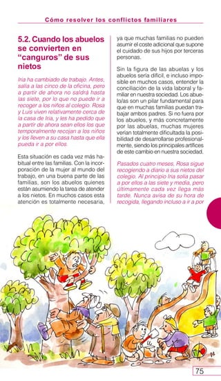 Cómo resolver los conflictos familiares
75
5.2. Cuando los abuelos
se convierten en
“canguros” de sus
nietos
Iria ha cambiado de trabajo. Antes,
salía a las cinco de la oficina, pero
a partir de ahora no saldrá hasta
las siete, por lo que no puede ir a
recoger a los niños al colegio. Rosa
y Luis viven relativamente cerca de
la casa de Iria, y les ha pedido que
a partir de ahora sean ellos los que
temporalmente recojan a los niños
y los lleven a su casa hasta que ella
pueda ir a por ellos.
Esta situación es cada vez más ha-
bitual entre las familias. Con la incor-
poración de la mujer al mundo del
trabajo, en una buena parte de las
familias, son los abuelos quienes
están asumiendo la tarea de atender
a los nietos. En muchos casos esta
atención es totalmente necesaria,
ya que muchas familias no pueden
asumir el coste adicional que supone
el cuidado de sus hijos por terceras
personas.
Sin la figura de las abuelas y los
abuelos sería difícil, e incluso impo-
sible en muchos casos, entender la
conciliación de la vida laboral y fa-
miliar en nuestra sociedad. Los abue-
lo/as son un pilar fundamental para
que en muchas familias puedan tra-
bajar ambos padres. Si no fuera por
los abuelos, y más concretamente
por las abuelas, muchas mujeres
verían totalmente dificultada la posi-
bilidad de desarrollarse profesional-
mente, siendo los principales artífices
de este cambio en nuestra sociedad.
Pasados cuatro meses, Rosa sigue
recogiendo a diario a sus nietos del
colegio. Al principio Iria solía pasar
a por ellos a las siete y media, pero
últimamente cada vez llega más
tarde. Nunca avisa de su hora de
recogida, llegando incluso a ir a por
 