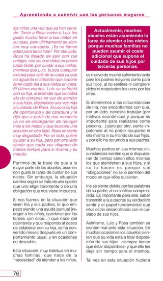 Aprendiendo a convivir con las personas mayores
76
los niños una vez que ya han cena-
do. Tanto a Rosa como a Luis les
gusta mucho tener a sus nietos en
su casa, pero últimamente se sien-
ten muy cansados. ¡Ya no tienen
edad para tanto trote! Por otro lado,
Rosa ha dejado de salir con sus
amigas, con las que daba un paseo
cada tarde, por cuidar a sus nietos,
mientras que Luis, busca cualquier
excusa para salir de su casa ya que
no aguanta el alboroto que supone
tener cada día a sus nietos en casa.
El último viernes, Luis se enfrentó
con su hija, al entender que se había
ido de compras en vez de atender
a sus hijos, dejándolos una vez más
al cuidado de Rosa. Acusó a su hija
de oportunista y de caradura y le
dijo que a partir de ese momento
ya no se encargarían de recoger
más a los nietos y que buscara una
solución en otro lado. Rosa se siente
muy disgustada. Por un lado, quiere
ayudar a su hija, pero por otro lado
siente que cada vez dispone de
menos tiempo para sí misma y su
marido.
Partimos de la base de que a la
mayor parte de los abuelos, asumen
con gusto la tarea de cuidar de sus
nietos. Sin embargo, la situación
cambia según se trate de una opción
que uno elige libremente o de una
obligación que nos viene impuesta.
Si nos fijamos en la situación que
viven Iria y sus padres, lo que em-
pezó siendo una ayuda puntual (re-
coger a los niños, quedarse por las
tardes con ellos…) que nace del
desinterés y que responde al deseo
de colaborar con su hija, se ha con-
vertido meses después en un com-
portamiento usual, y en ocasiones
no deseable.
Esta situación, muy habitual en mu-
chas familias, que nace de la
“necesidad” de atender a los niños,
es motivo de mucho sufrimiento tanto
para los padres mayores como para
sus hijos, al no sentirse ni compren-
didos ni respetados los unos por los
otros.
Si atendemos a las circunstancias
de Iria, nos encontramos con que,
por un lado, necesita trabajar (por
motivos económicos y porque es
importante para realizarse como
persona…) pero por otro, siente im-
potencia al no poder ocuparse ni
ella misma ni su marido de sus hijos,
y por ello ha recurrido a sus padres.
Muchos padres en sus mismas cir-
cunstancias sienten que si dispusie-
ran de tiempo serían ellos mismos
los que atenderían a sus hijos, y si
no lo hacen es porque sus
“obligaciones” no se lo permiten del
modo en que ellos quisieran.
Iria se siente dolida por las palabras
de su padre, al no sentirse compren-
dida. Es importante para ella, saber
transmitir a sus padres su verdadero
sentir y el papel fundamental que
ellos están desarrollando con el cui-
dado de sus hijos.
Asimismo, Luis y Rosa también se
sienten mal ante esta situación. En
muchas ocasiones los abuelos sien-
ten que su vida está a total disposi-
ción de sus hijos -siempre tienen
que estar disponibles- y que ello les
deja sin tiempo para sí mismos.
Tal vez en esta situación hubiera
Actualmente, muchos
abuelos están asumiendo la
tarea de atender a los nietos
porque muchas familias no
pueden asumir el coste
adicional que supone el
cuidado de sus hijos por
terceras personas.
 